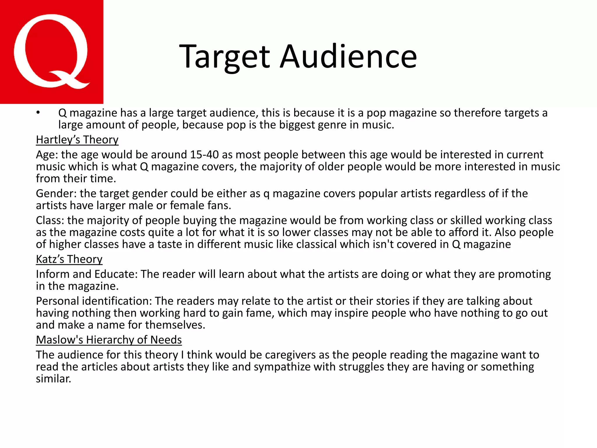 Target Audience
• Q magazine has a large target audience, this is because it is a pop magazine so therefore targets a
large amount of people, because pop is the biggest genre in music.
Hartley’s Theory
Age: the age would be around 15-40 as most people between this age would be interested in current
music which is what Q magazine covers, the majority of older people would be more interested in music
from their time.
Gender: the target gender could be either as q magazine covers popular artists regardless of if the
artists have larger male or female fans.
Class: the majority of people buying the magazine would be from working class or skilled working class
as the magazine costs quite a lot for what it is so lower classes may not be able to afford it. Also people
of higher classes have a taste in different music like classical which isn't covered in Q magazine
Katz’s Theory
Inform and Educate: The reader will learn about what the artists are doing or what they are promoting
in the magazine.
Personal identification: The readers may relate to the artist or their stories if they are talking about
having nothing then working hard to gain fame, which may inspire people who have nothing to go out
and make a name for themselves.
Maslow's Hierarchy of Needs
The audience for this theory I think would be caregivers as the people reading the magazine want to
read the articles about artists they like and sympathize with struggles they are having or something
similar.
 