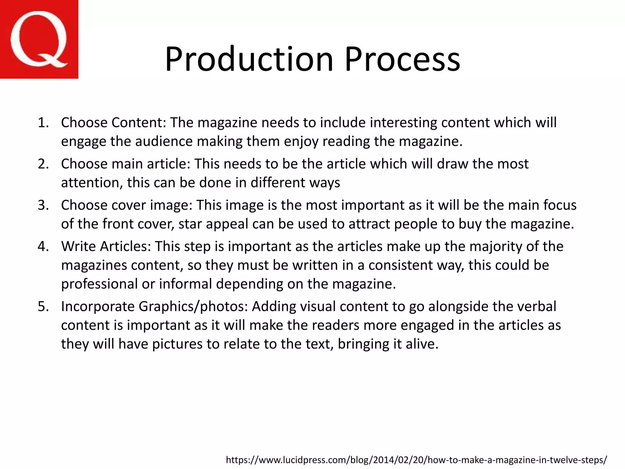 Production Process
1. Choose Content: The magazine needs to include interesting content which will
engage the audience making them enjoy reading the magazine.
2. Choose main article: This needs to be the article which will draw the most
attention, this can be done in different ways
3. Choose cover image: This image is the most important as it will be the main focus
of the front cover, star appeal can be used to attract people to buy the magazine.
4. Write Articles: This step is important as the articles make up the majority of the
magazines content, so they must be written in a consistent way, this could be
professional or informal depending on the magazine.
5. Incorporate Graphics/photos: Adding visual content to go alongside the verbal
content is important as it will make the readers more engaged in the articles as
they will have pictures to relate to the text, bringing it alive.
https://www.lucidpress.com/blog/2014/02/20/how-to-make-a-magazine-in-twelve-steps/
 