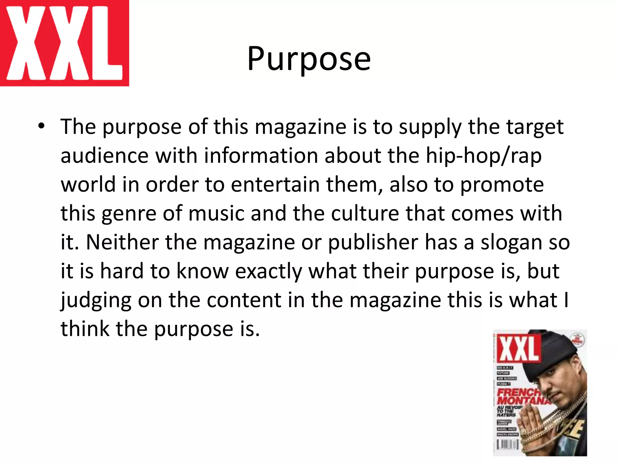 Purpose
• The purpose of this magazine is to supply the target
audience with information about the hip-hop/rap
world in order to entertain them, also to promote
this genre of music and the culture that comes with
it. Neither the magazine or publisher has a slogan so
it is hard to know exactly what their purpose is, but
judging on the content in the magazine this is what I
think the purpose is.
 