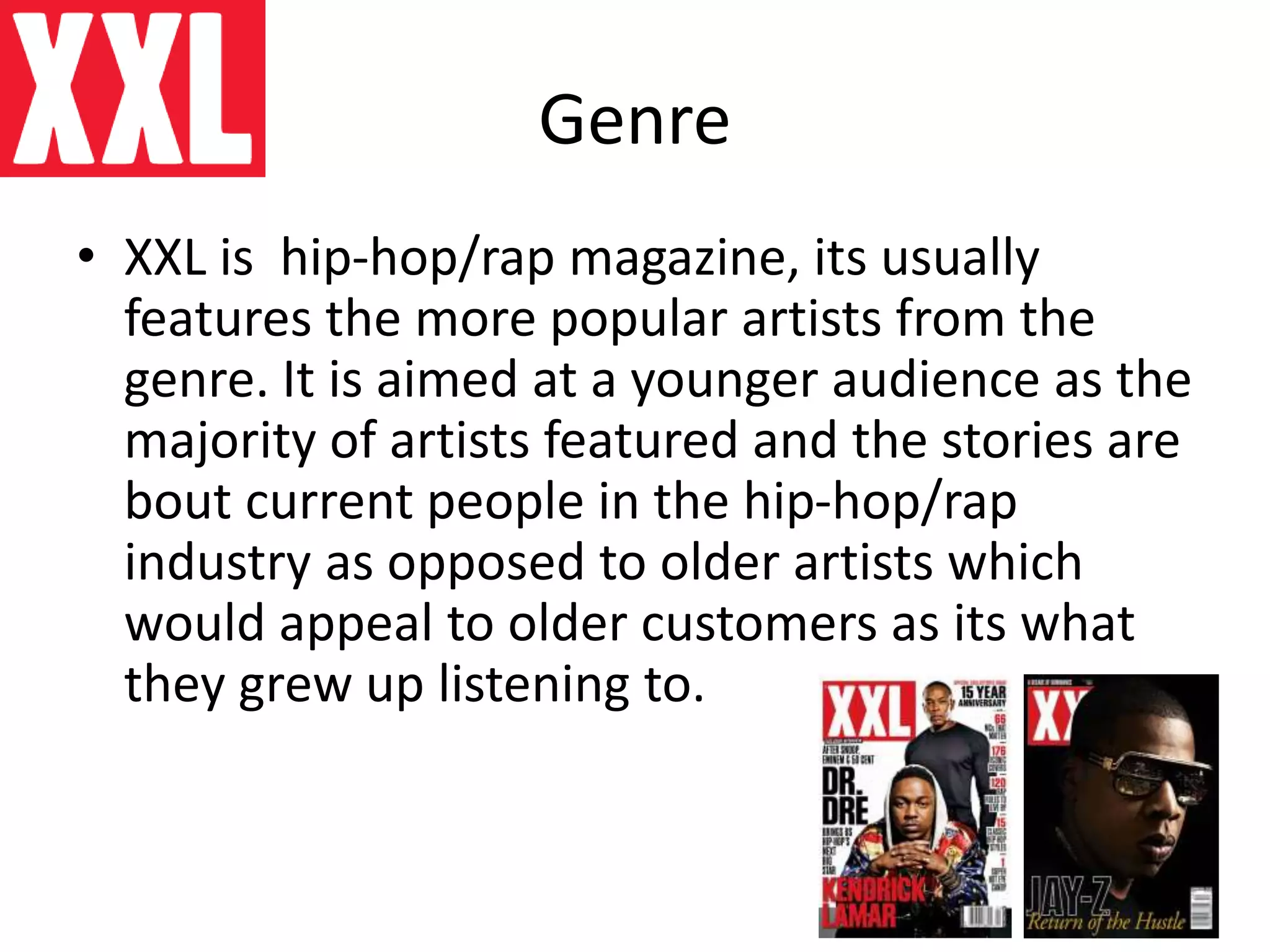 Genre
• XXL is hip-hop/rap magazine, its usually
features the more popular artists from the
genre. It is aimed at a younger audience as the
majority of artists featured and the stories are
bout current people in the hip-hop/rap
industry as opposed to older artists which
would appeal to older customers as its what
they grew up listening to.
 
