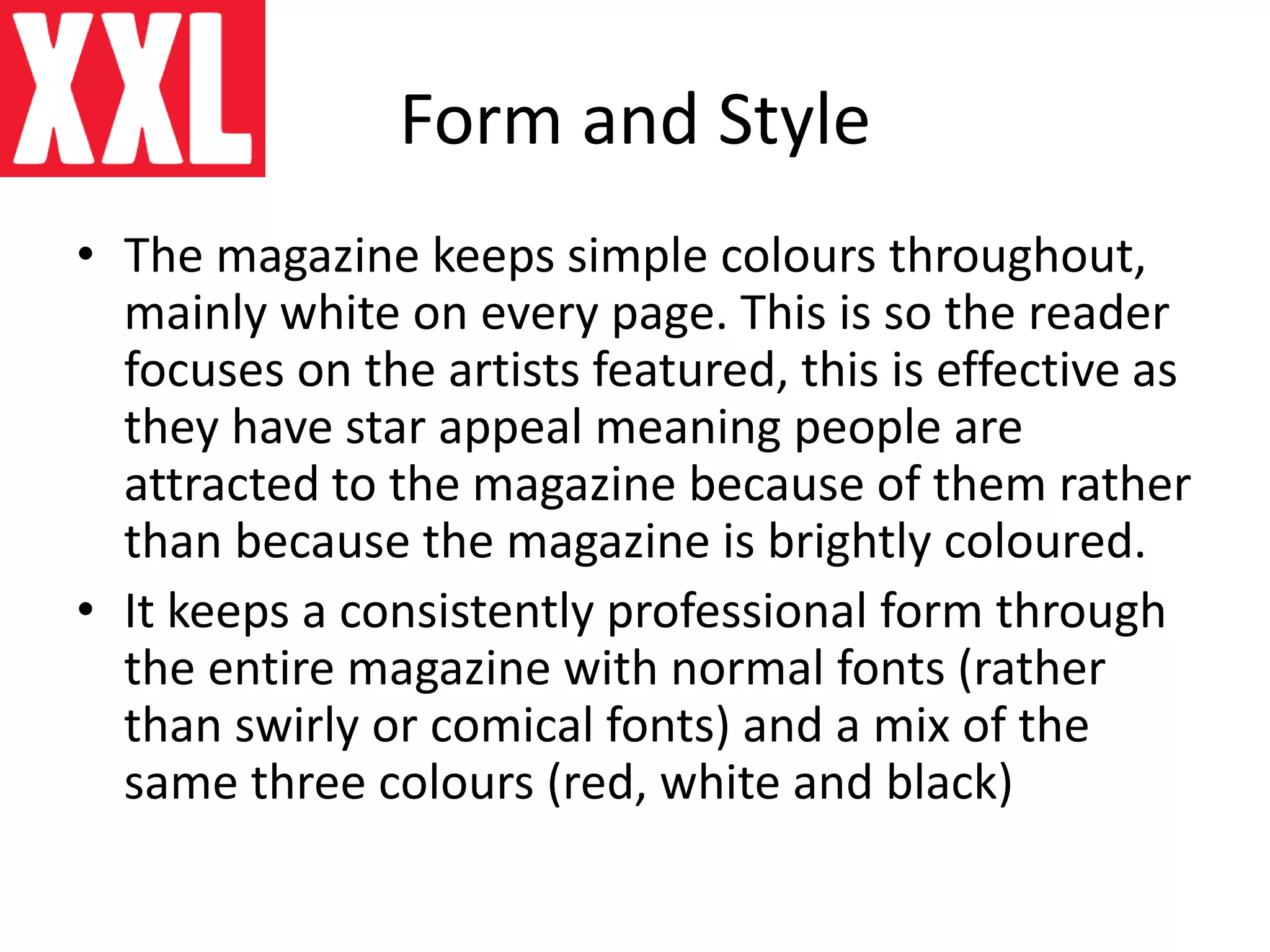 Form and Style
• The magazine keeps simple colours throughout,
mainly white on every page. This is so the reader
focuses on the artists featured, this is effective as
they have star appeal meaning people are
attracted to the magazine because of them rather
than because the magazine is brightly coloured.
• It keeps a consistently professional form through
the entire magazine with normal fonts (rather
than swirly or comical fonts) and a mix of the
same three colours (red, white and black)
 