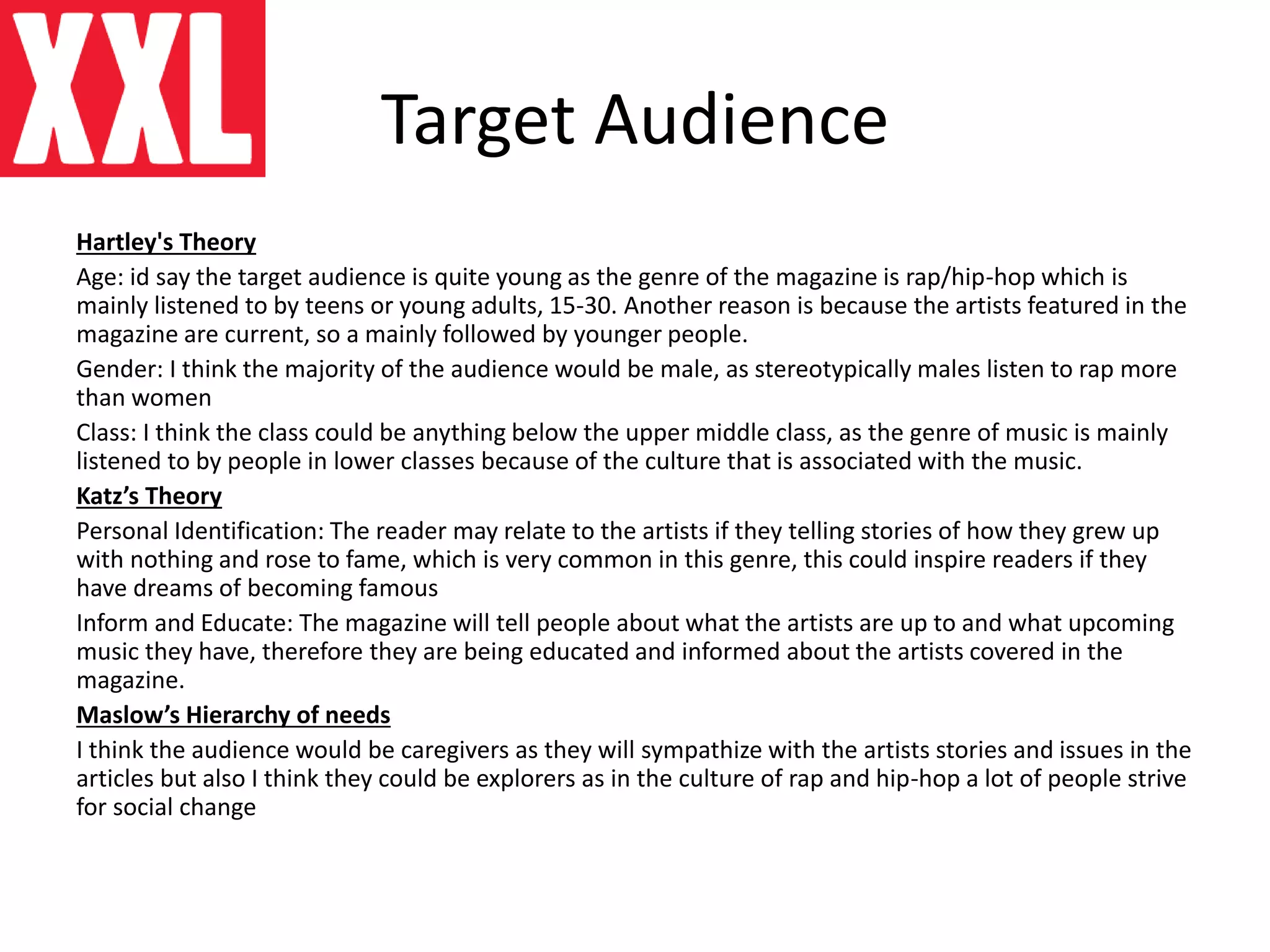 Target Audience
Hartley's Theory
Age: id say the target audience is quite young as the genre of the magazine is rap/hip-hop which is
mainly listened to by teens or young adults, 15-30. Another reason is because the artists featured in the
magazine are current, so a mainly followed by younger people.
Gender: I think the majority of the audience would be male, as stereotypically males listen to rap more
than women
Class: I think the class could be anything below the upper middle class, as the genre of music is mainly
listened to by people in lower classes because of the culture that is associated with the music.
Katz’s Theory
Personal Identification: The reader may relate to the artists if they telling stories of how they grew up
with nothing and rose to fame, which is very common in this genre, this could inspire readers if they
have dreams of becoming famous
Inform and Educate: The magazine will tell people about what the artists are up to and what upcoming
music they have, therefore they are being educated and informed about the artists covered in the
magazine.
Maslow’s Hierarchy of needs
I think the audience would be caregivers as they will sympathize with the artists stories and issues in the
articles but also I think they could be explorers as in the culture of rap and hip-hop a lot of people strive
for social change
 