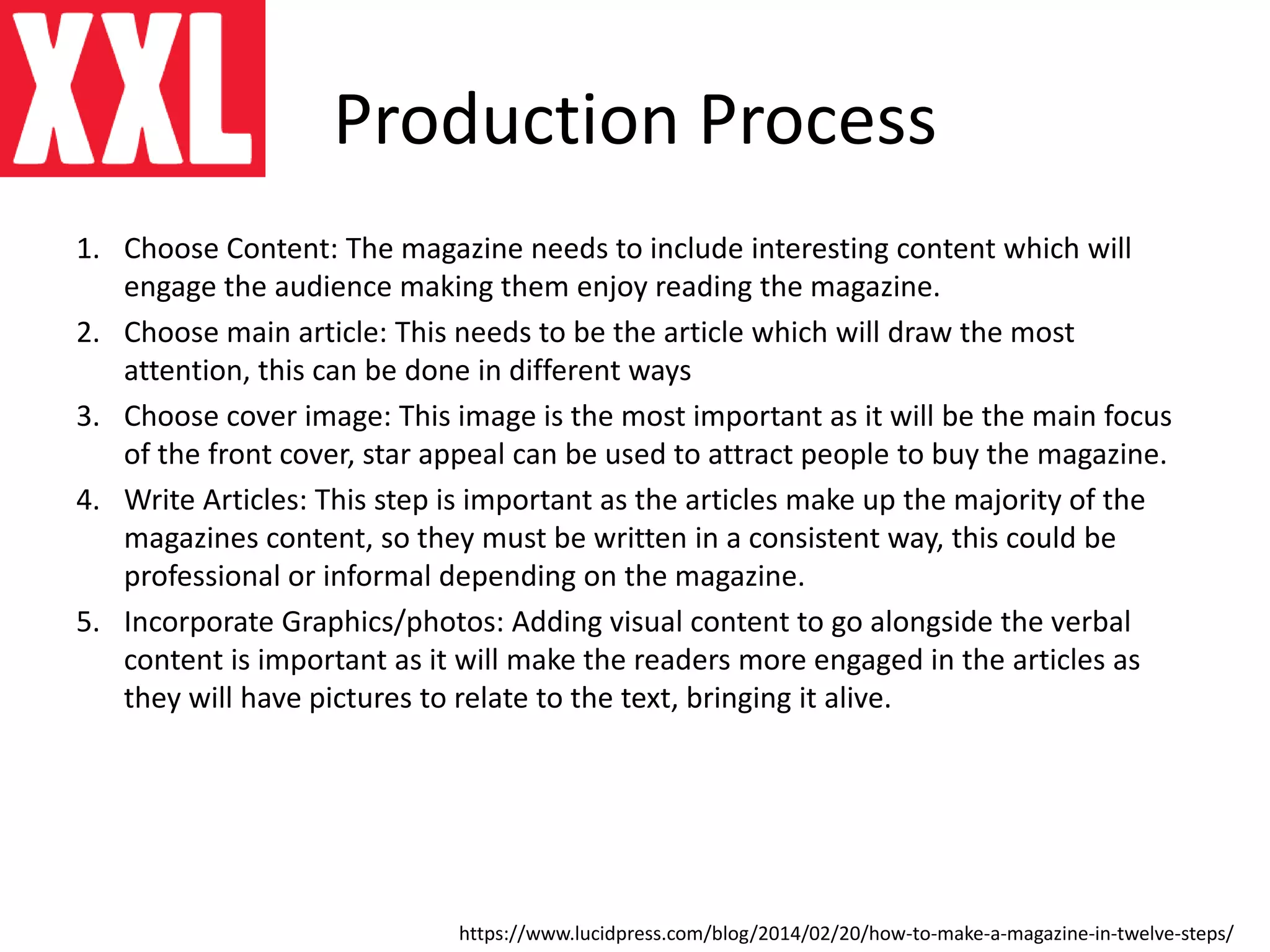 Production Process
1. Choose Content: The magazine needs to include interesting content which will
engage the audience making them enjoy reading the magazine.
2. Choose main article: This needs to be the article which will draw the most
attention, this can be done in different ways
3. Choose cover image: This image is the most important as it will be the main focus
of the front cover, star appeal can be used to attract people to buy the magazine.
4. Write Articles: This step is important as the articles make up the majority of the
magazines content, so they must be written in a consistent way, this could be
professional or informal depending on the magazine.
5. Incorporate Graphics/photos: Adding visual content to go alongside the verbal
content is important as it will make the readers more engaged in the articles as
they will have pictures to relate to the text, bringing it alive.
https://www.lucidpress.com/blog/2014/02/20/how-to-make-a-magazine-in-twelve-steps/
 