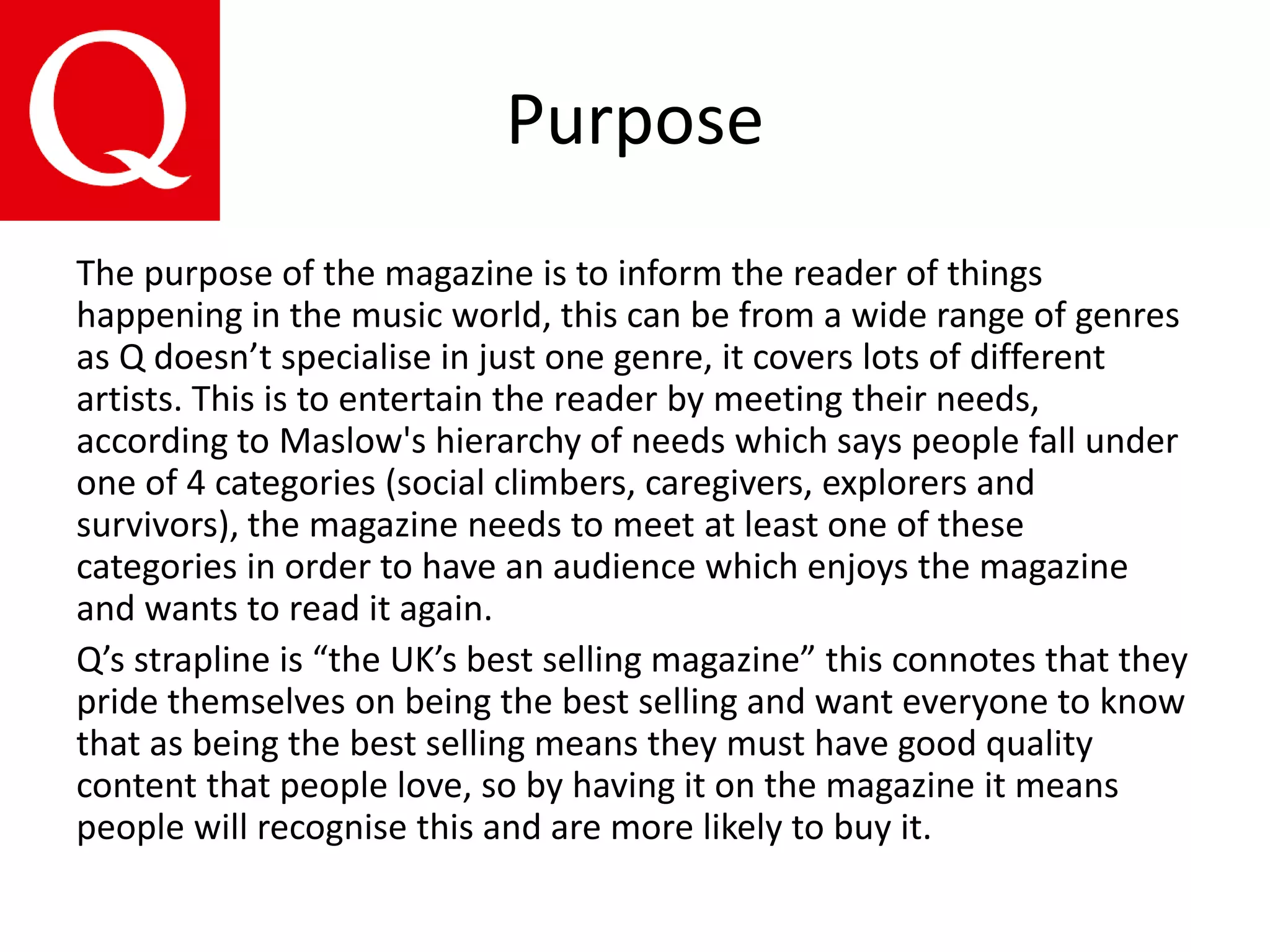 Purpose
The purpose of the magazine is to inform the reader of things
happening in the music world, this can be from a wide range of genres
as Q doesn’t specialise in just one genre, it covers lots of different
artists. This is to entertain the reader by meeting their needs,
according to Maslow's hierarchy of needs which says people fall under
one of 4 categories (social climbers, caregivers, explorers and
survivors), the magazine needs to meet at least one of these
categories in order to have an audience which enjoys the magazine
and wants to read it again.
Q’s strapline is “the UK’s best selling magazine” this connotes that they
pride themselves on being the best selling and want everyone to know
that as being the best selling means they must have good quality
content that people love, so by having it on the magazine it means
people will recognise this and are more likely to buy it.
 
