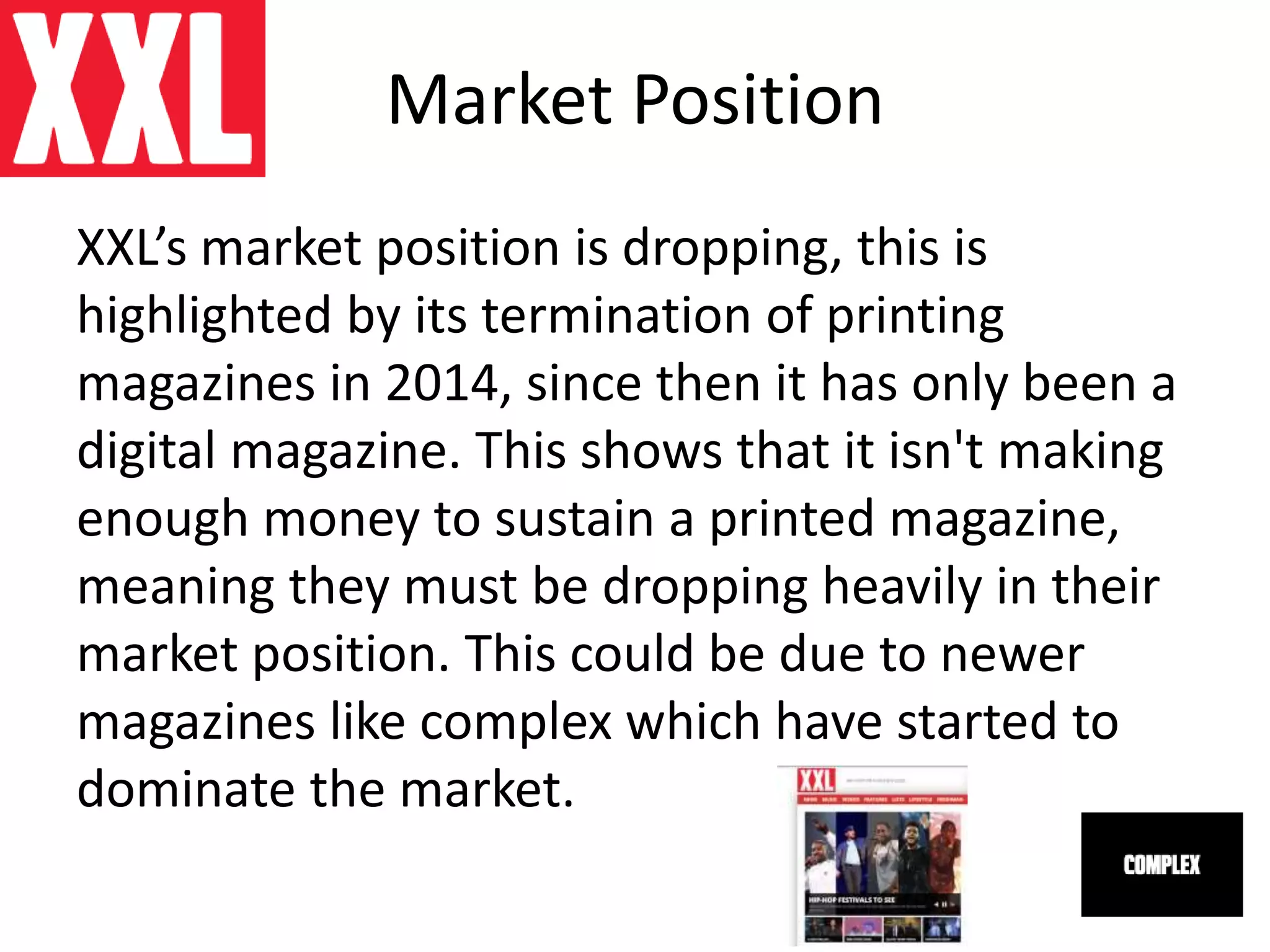 Market Position
XXL’s market position is dropping, this is
highlighted by its termination of printing
magazines in 2014, since then it has only been a
digital magazine. This shows that it isn't making
enough money to sustain a printed magazine,
meaning they must be dropping heavily in their
market position. This could be due to newer
magazines like complex which have started to
dominate the market.
 