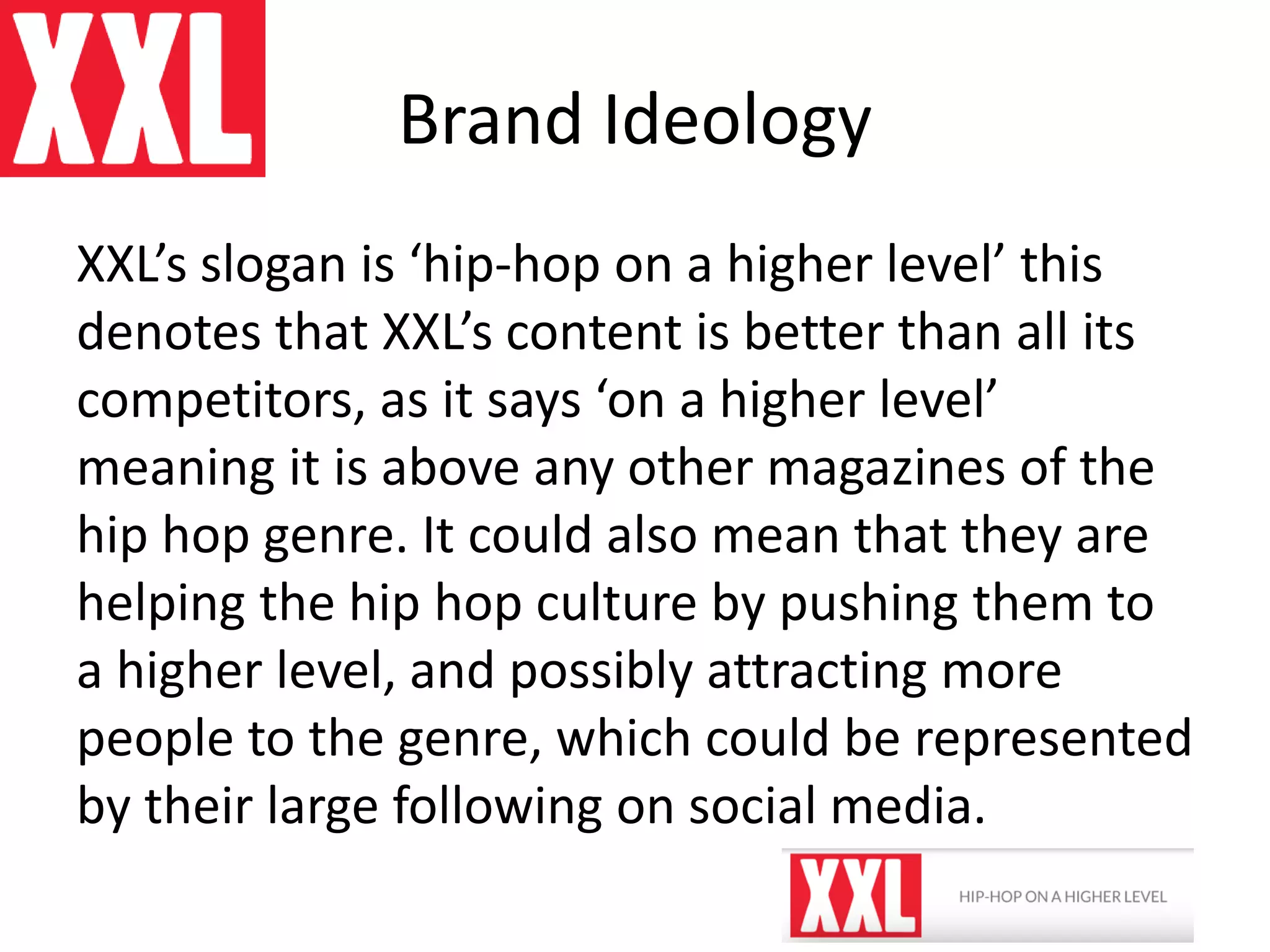 Brand Ideology
XXL’s slogan is ‘hip-hop on a higher level’ this
denotes that XXL’s content is better than all its
competitors, as it says ‘on a higher level’
meaning it is above any other magazines of the
hip hop genre. It could also mean that they are
helping the hip hop culture by pushing them to
a higher level, and possibly attracting more
people to the genre, which could be represented
by their large following on social media.
 