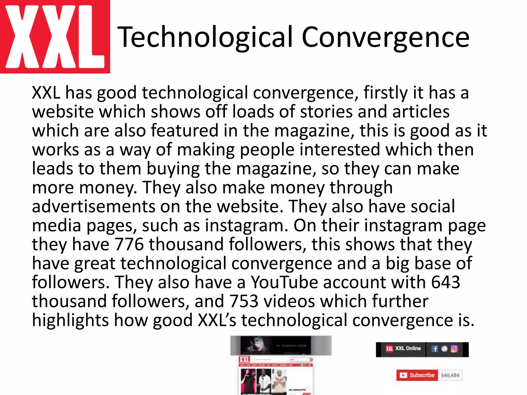 Technological Convergence
XXL has good technological convergence, firstly it has a
website which shows off loads of stories and articles
which are also featured in the magazine, this is good as it
works as a way of making people interested which then
leads to them buying the magazine, so they can make
more money. They also make money through
advertisements on the website. They also have social
media pages, such as instagram. On their instagram page
they have 776 thousand followers, this shows that they
have great technological convergence and a big base of
followers. They also have a YouTube account with 643
thousand followers, and 753 videos which further
highlights how good XXL’s technological convergence is.
 
