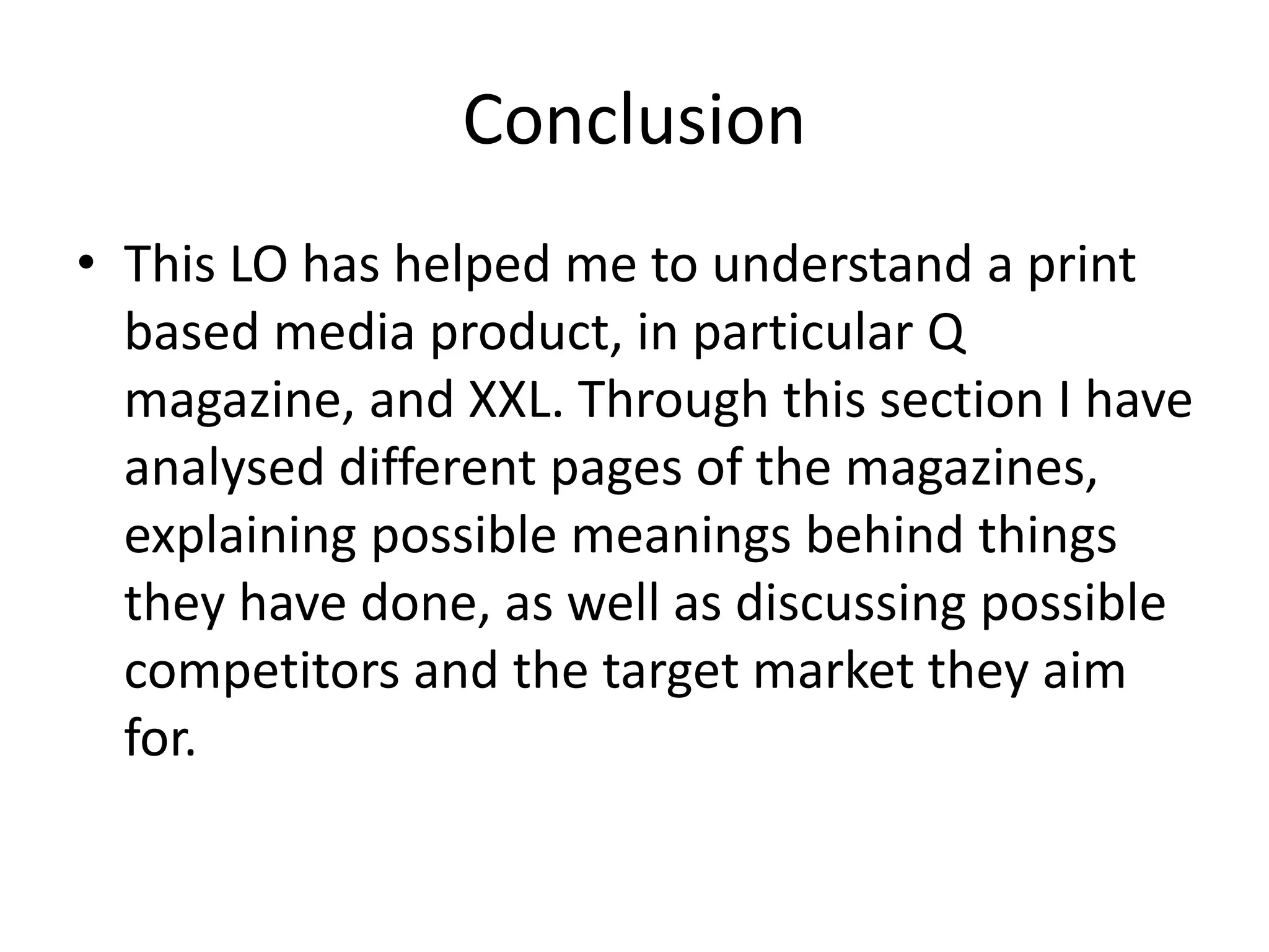 Conclusion
• This LO has helped me to understand a print
based media product, in particular Q
magazine, and XXL. Through this section I have
analysed different pages of the magazines,
explaining possible meanings behind things
they have done, as well as discussing possible
competitors and the target market they aim
for.
 