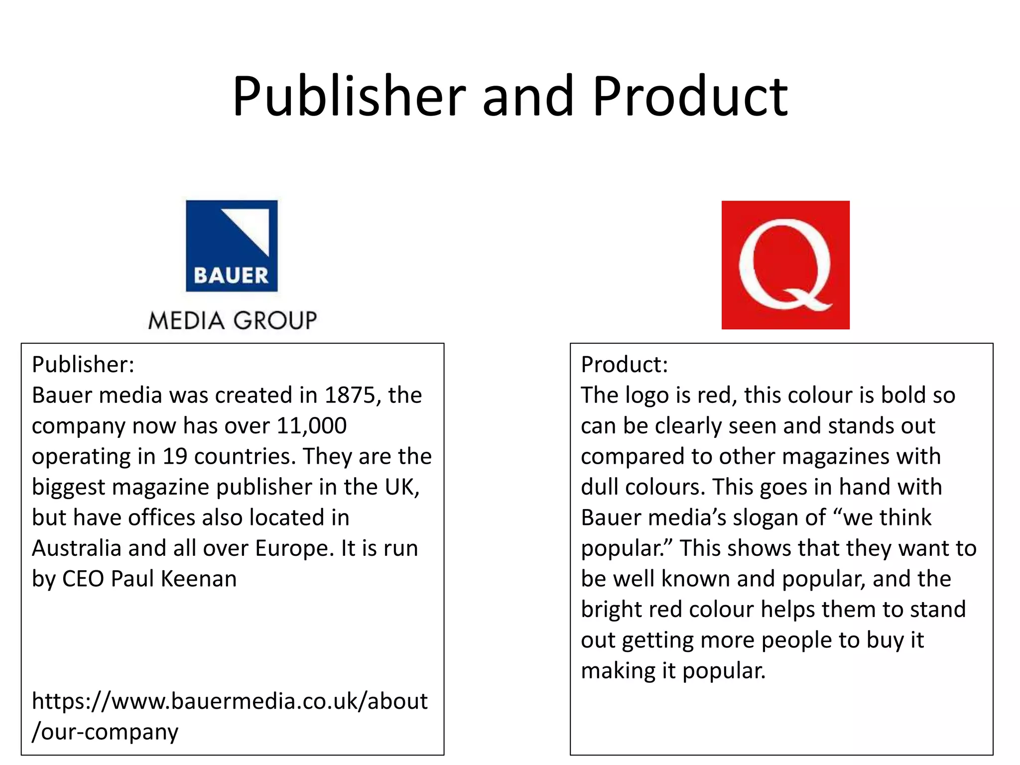 Publisher and Product
Publisher:
Bauer media was created in 1875, the
company now has over 11,000
operating in 19 countries. They are the
biggest magazine publisher in the UK,
but have offices also located in
Australia and all over Europe. It is run
by CEO Paul Keenan
https://www.bauermedia.co.uk/about
/our-company
Product:
The logo is red, this colour is bold so
can be clearly seen and stands out
compared to other magazines with
dull colours. This goes in hand with
Bauer media’s slogan of “we think
popular.” This shows that they want to
be well known and popular, and the
bright red colour helps them to stand
out getting more people to buy it
making it popular.
 