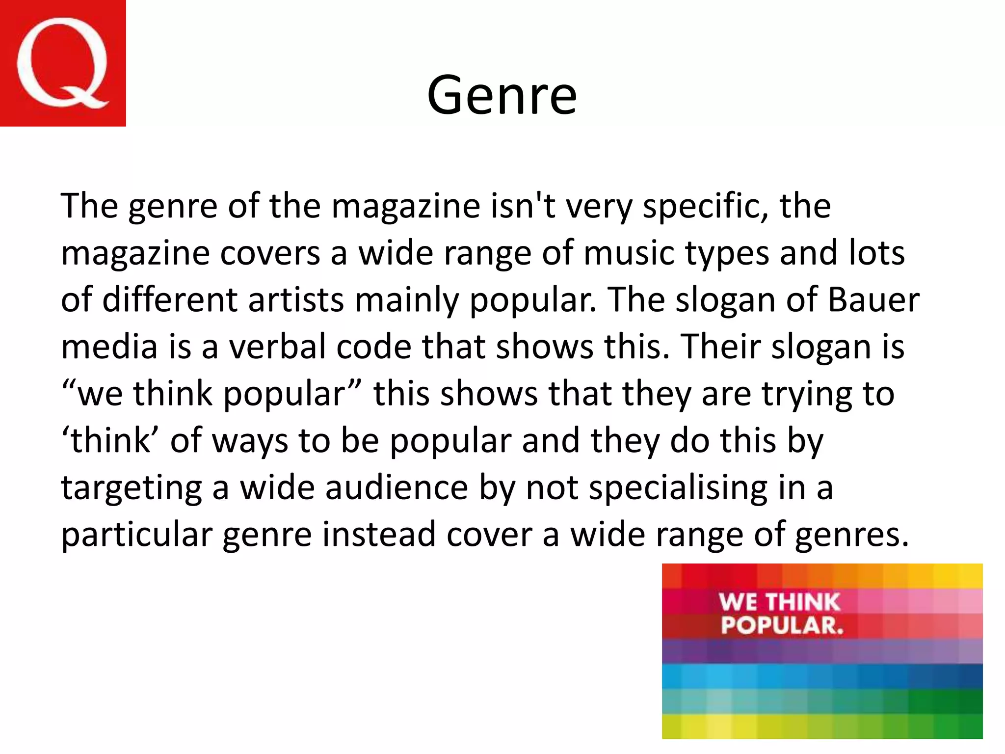 Genre
The genre of the magazine isn't very specific, the
magazine covers a wide range of music types and lots
of different artists mainly popular. The slogan of Bauer
media is a verbal code that shows this. Their slogan is
“we think popular” this shows that they are trying to
‘think’ of ways to be popular and they do this by
targeting a wide audience by not specialising in a
particular genre instead cover a wide range of genres.
 