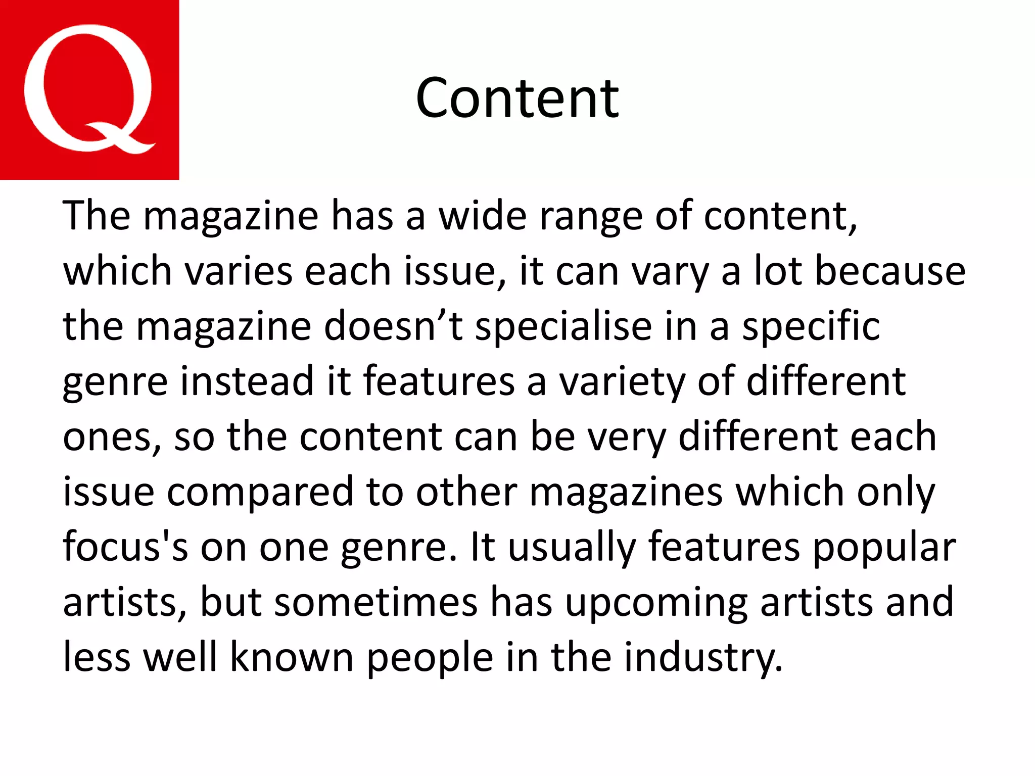 Content
The magazine has a wide range of content,
which varies each issue, it can vary a lot because
the magazine doesn’t specialise in a specific
genre instead it features a variety of different
ones, so the content can be very different each
issue compared to other magazines which only
focus's on one genre. It usually features popular
artists, but sometimes has upcoming artists and
less well known people in the industry.
 