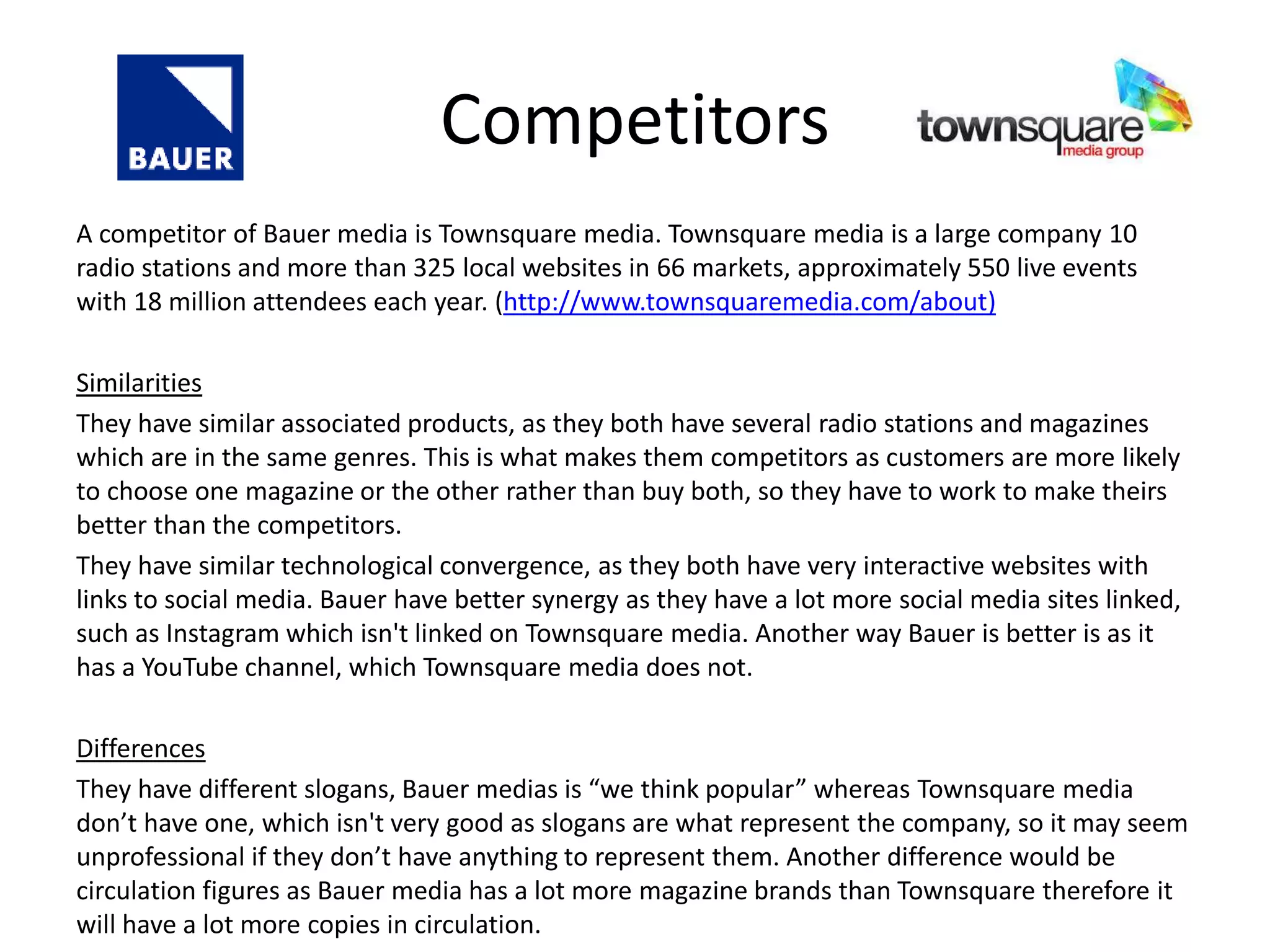 Competitors
A competitor of Bauer media is Townsquare media. Townsquare media is a large company 10
radio stations and more than 325 local websites in 66 markets, approximately 550 live events
with 18 million attendees each year. (http://www.townsquaremedia.com/about)
Similarities
They have similar associated products, as they both have several radio stations and magazines
which are in the same genres. This is what makes them competitors as customers are more likely
to choose one magazine or the other rather than buy both, so they have to work to make theirs
better than the competitors.
They have similar technological convergence, as they both have very interactive websites with
links to social media. Bauer have better synergy as they have a lot more social media sites linked,
such as Instagram which isn't linked on Townsquare media. Another way Bauer is better is as it
has a YouTube channel, which Townsquare media does not.
Differences
They have different slogans, Bauer medias is “we think popular” whereas Townsquare media
don’t have one, which isn't very good as slogans are what represent the company, so it may seem
unprofessional if they don’t have anything to represent them. Another difference would be
circulation figures as Bauer media has a lot more magazine brands than Townsquare therefore it
will have a lot more copies in circulation.
 