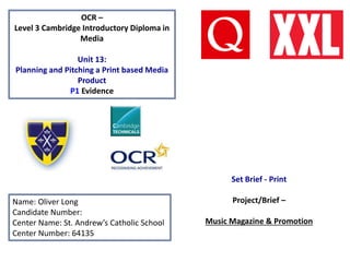 OCR –
Level 3 Cambridge Introductory Diploma in
Media
Unit 13:
Planning and Pitching a Print based Media
Product
P1 Evidence
Name: Oliver Long
Candidate Number:
Center Name: St. Andrew’s Catholic School
Center Number: 64135
Set Brief - Print
Project/Brief –
Music Magazine & Promotion
 
