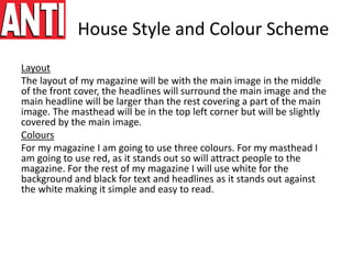 House Style and Colour Scheme
Layout
The layout of my magazine will be with the main image in the middle
of the front cover, the headlines will surround the main image and the
main headline will be larger than the rest covering a part of the main
image. The masthead will be in the top left corner but will be slightly
covered by the main image.
Colours
For my magazine I am going to use three colours. For my masthead I
am going to use red, as it stands out so will attract people to the
magazine. For the rest of my magazine I will use white for the
background and black for text and headlines as it stands out against
the white making it simple and easy to read.
 