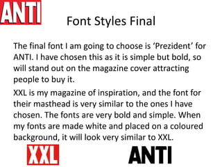 Font Styles Final
The final font I am going to choose is ‘Prezident’ for
ANTI. I have chosen this as it is simple but bold, so
will stand out on the magazine cover attracting
people to buy it.
XXL is my magazine of inspiration, and the font for
their masthead is very similar to the ones I have
chosen. The fonts are very bold and simple. When
my fonts are made white and placed on a coloured
background, it will look very similar to XXL.
 