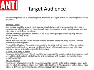 Target Audience
Both my magazines are of the same genre, therefore the target market for both magazines will be
the same.
Hartley’s Theory
Age: the age would be around 15-40 as most people between this age would be interested in
current music which is what my magazine will have, the majority of older people would be more
interested in music from their time.
Gender: the target gender will be male, as my magazine is going to be rap/hip-hop which is
mainly listened to by males
Katz’s Theory
Inform and Educate: The reader will learn about what the artists are doing or what they are
promoting in the magazine.
Personal identification: The readers may relate to the artist or their stories if they are talking
about having nothing then working hard to gain fame, which may inspire people who have
nothing to go out and make a name for themselves.
Maslow's Hierarchy of Needs
The audience for this theory I think would be caregivers as the people reading the magazine want
to read the articles about artists they like and sympathize with struggles they are having or
something similar.
Socio-Economics
The majority of people buying the magazine would be from C1 or C2 as the magazine costs quite
a lot for what it is so lower classes may not be able to afford it. Also people of higher classes have
a taste in different music like classical which isn't covered in Q magazine
 