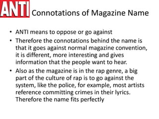 Connotations of Magazine Name
• ANTI means to oppose or go against
• Therefore the connotations behind the name is
that it goes against normal magazine convention,
it is different, more interesting and gives
information that the people want to hear.
• Also as the magazine is in the rap genre, a big
part of the culture of rap is to go against the
system, like the police, for example, most artists
reference committing crimes in their lyrics.
Therefore the name fits perfectly
 
