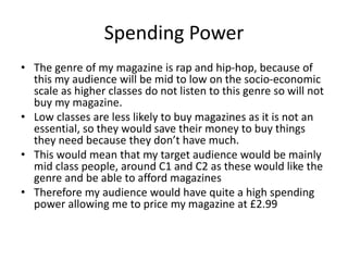 Spending Power
• The genre of my magazine is rap and hip-hop, because of
this my audience will be mid to low on the socio-economic
scale as higher classes do not listen to this genre so will not
buy my magazine.
• Low classes are less likely to buy magazines as it is not an
essential, so they would save their money to buy things
they need because they don’t have much.
• This would mean that my target audience would be mainly
mid class people, around C1 and C2 as these would like the
genre and be able to afford magazines
• Therefore my audience would have quite a high spending
power allowing me to price my magazine at £2.99
 