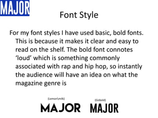 Font Style
For my font styles I have used basic, bold fonts.
This is because it makes it clear and easy to
read on the shelf. The bold font connotes
‘loud’ which is something commonly
associated with rap and hip hop, so instantly
the audience will have an idea on what the
magazine genre is
(Lemonmilk) (Gobold)
 