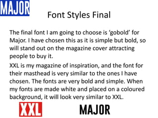 Font Styles Final
The final font I am going to choose is ‘gobold’ for
Major. I have chosen this as it is simple but bold, so
will stand out on the magazine cover attracting
people to buy it.
XXL is my magazine of inspiration, and the font for
their masthead is very similar to the ones I have
chosen. The fonts are very bold and simple. When
my fonts are made white and placed on a coloured
background, it will look very similar to XXL.
 