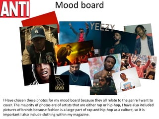 Mood board
I Have chosen these photos for my mood board because they all relate to the genre I want to
cover. The majority of photos are of artists that are either rap or hip-hop, I have also included
pictures of brands because fashion is a large part of rap and hip-hop as a culture, so it is
important I also include clothing within my magazine.
 