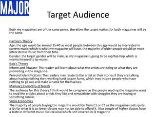 Target Audience
Both my magazines are of the same genre, therefore the target market for both magazines will be
the same.
Hartley’s Theory
Age: the age would be around 15-40 as most people between this age would be interested in
current music which is what my magazine will have, the majority of older people would be more
interested in music from their time.
Gender: the target gender will be male, as my magazine is going to be rap/hip-hop which is
mainly listened to by males
Katz’s Theory
Inform and Educate: The reader will learn about what the artists are doing or what they are
promoting in the magazine.
Personal identification: The readers may relate to the artist or their stories if they are talking
about having nothing then working hard to gain fame, which may inspire people who have
nothing to go out and make a name for themselves.
Maslow's Hierarchy of Needs
The audience for this theory I think would be caregivers as the people reading the magazine want
to read the articles about artists they like and sympathize with struggles they are having or
something similar.
Socio-Economics
The majority of people buying the magazine would be from C1 or C2 as the magazine costs quite
a lot for what it is so lower classes may not be able to afford it. Also people of higher classes have
a taste in different music like classical which isn't covered in Q magazine
 