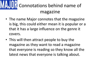 Connotations behind name of
magazine
• The name Major connotes that the magazine
is big, this could either mean it is popular or a
that it has a large influence on the genre it
covers.
• This will then attract people to buy the
magazine as they want to read a magazine
that everyone is reading so they know all the
latest news that everyone is talking about.
 