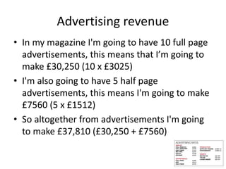 Advertising revenue
• In my magazine I'm going to have 10 full page
advertisements, this means that I’m going to
make £30,250 (10 x £3025)
• I'm also going to have 5 half page
advertisements, this means I'm going to make
£7560 (5 x £1512)
• So altogether from advertisements I'm going
to make £37,810 (£30,250 + £7560)
 