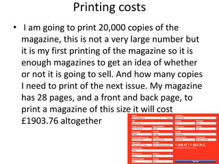 Printing costs
• I am going to print 20,000 copies of the
magazine, this is not a very large number but
it is my first printing of the magazine so it is
enough magazines to get an idea of whether
or not it is going to sell. And how many copies
I need to print of the next issue. My magazine
has 28 pages, and a front and back page, to
print a magazine of this size it will cost
£1903.76 altogether
 