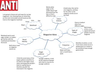 Colour
Scheme
Magazine Ideas
Masthead
Brand
Identity
Target
audience
Frequency
Types of
images
Monthly circulation, as not
much music comes out on a
weekly basis so it needs to
be monthly to have enough
good articlesMake more sales
over a month than a
week
Well known
artists, as star
appeal will attract
people to buy the
magazine
Younger audience, 15-45.
As the majority of people
who listen to rap are of a
younger audience
I think the social status of the
target audience would be C1,
C2 and D as the higher social
status stereotypically wouldn’t
listen to rap/hip-hop so
therefore wouldn’t be
interested in the magazine.
Close or medium
shots from
different angles
Bold colours used
so magazine
stands out
Masthead next to each
page number, so readers
get familiar with the
masthead and therefore
the brand
A bold colour like red for
one magazine, and blue
for the other so the
magazine stands out on
the shelf
Mainly white
pages so the
reader doesn’t get
distracted from the
text, or find it
difficult to read.
Echo
Grave
Major
Anti
Flex
I am going to choose anti and major for my two
magazines, I am choosing these as I think they
are the most memorable and will stand out the
most on the magazine masthead
 
