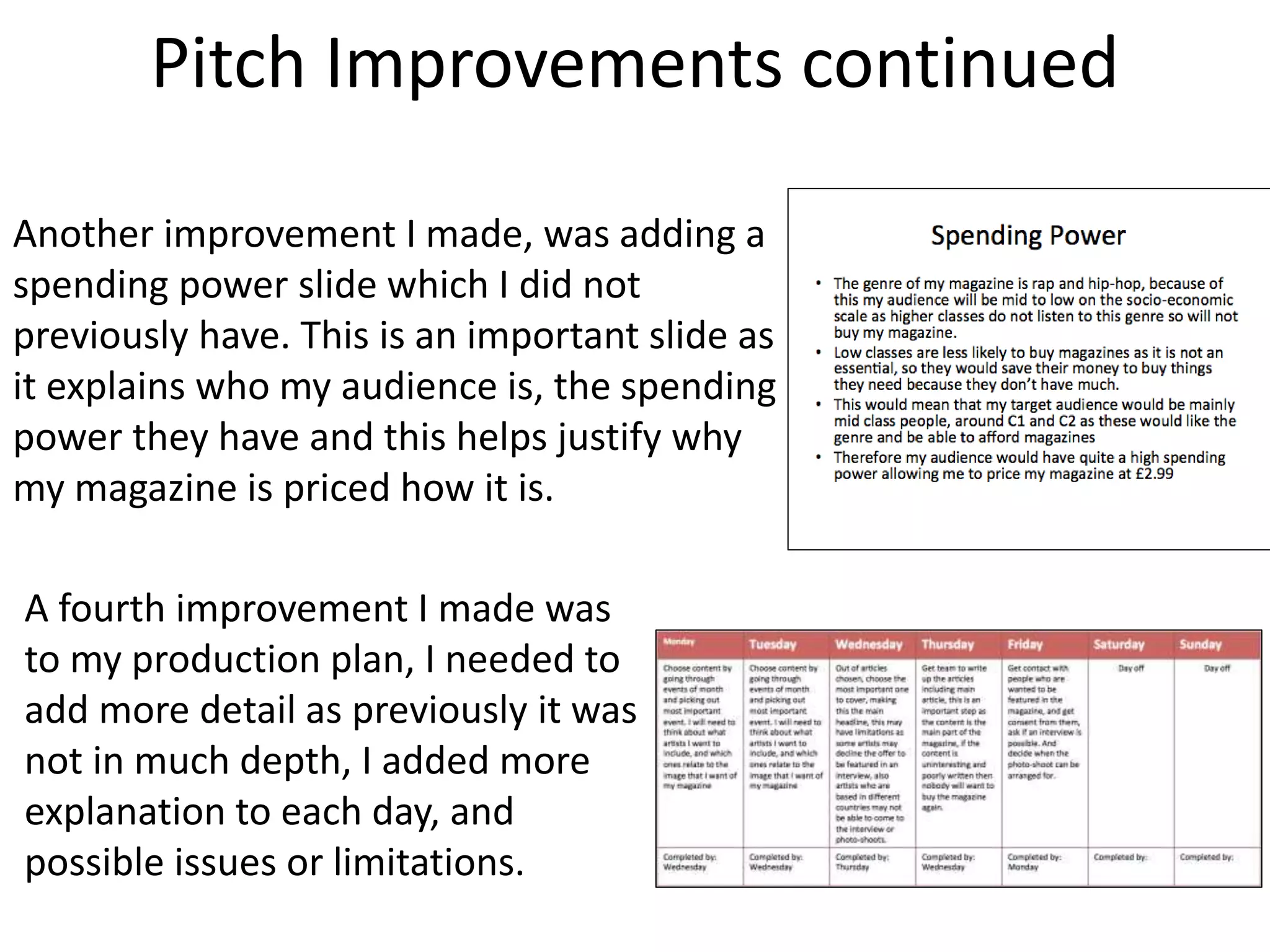Pitch Improvements continued
Another improvement I made, was adding a
spending power slide which I did not
previously have. This is an important slide as
it explains who my audience is, the spending
power they have and this helps justify why
my magazine is priced how it is.
A fourth improvement I made was
to my production plan, I needed to
add more detail as previously it was
not in much depth, I added more
explanation to each day, and
possible issues or limitations.
 