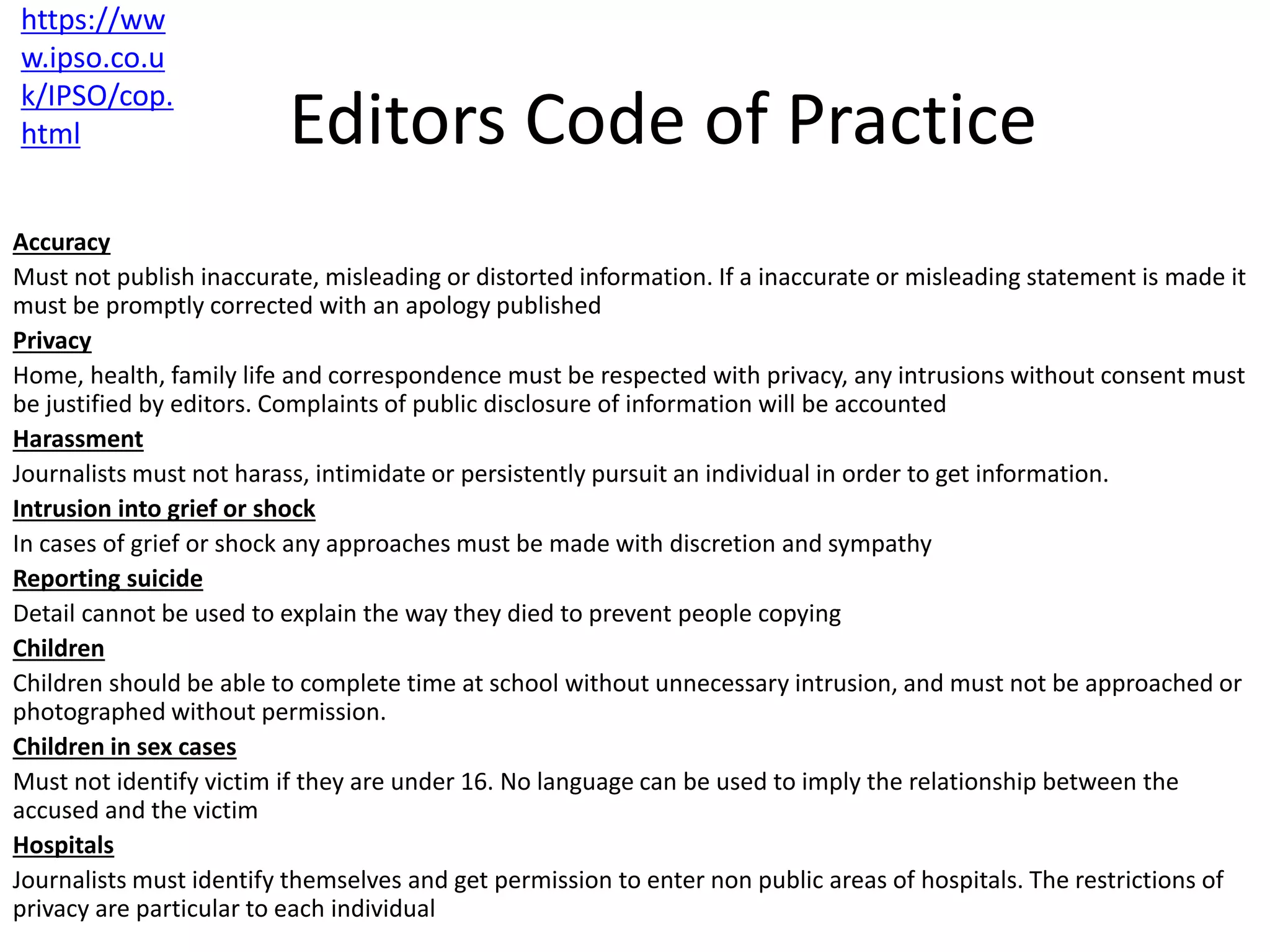 Editors Code of Practice
Accuracy
Must not publish inaccurate, misleading or distorted information. If a inaccurate or misleading statement is made it
must be promptly corrected with an apology published
Privacy
Home, health, family life and correspondence must be respected with privacy, any intrusions without consent must
be justified by editors. Complaints of public disclosure of information will be accounted
Harassment
Journalists must not harass, intimidate or persistently pursuit an individual in order to get information.
Intrusion into grief or shock
In cases of grief or shock any approaches must be made with discretion and sympathy
Reporting suicide
Detail cannot be used to explain the way they died to prevent people copying
Children
Children should be able to complete time at school without unnecessary intrusion, and must not be approached or
photographed without permission.
Children in sex cases
Must not identify victim if they are under 16. No language can be used to imply the relationship between the
accused and the victim
Hospitals
Journalists must identify themselves and get permission to enter non public areas of hospitals. The restrictions of
privacy are particular to each individual
https://ww
w.ipso.co.u
k/IPSO/cop.
html
 