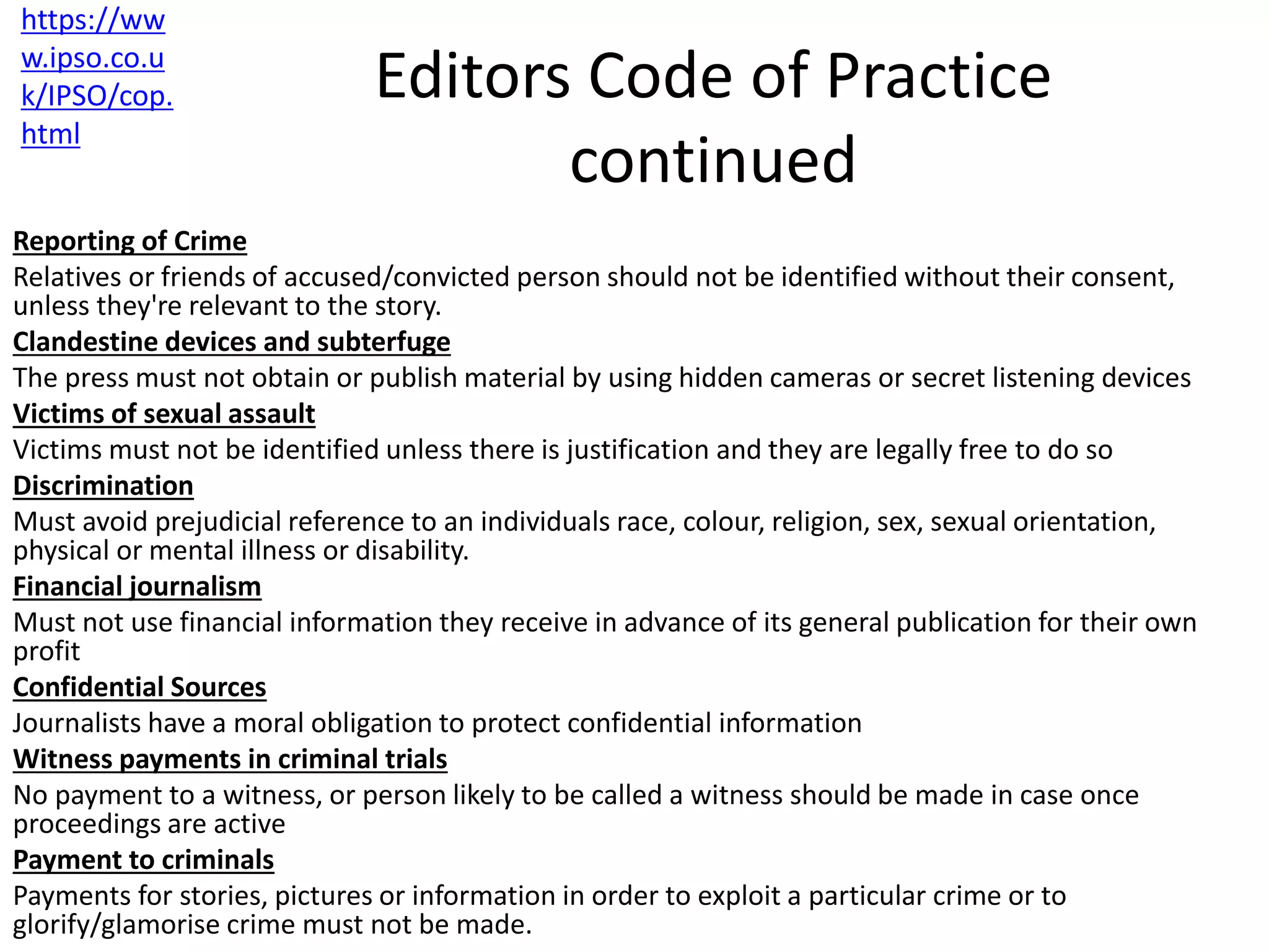 Editors Code of Practice
continued
Reporting of Crime
Relatives or friends of accused/convicted person should not be identified without their consent,
unless they're relevant to the story.
Clandestine devices and subterfuge
The press must not obtain or publish material by using hidden cameras or secret listening devices
Victims of sexual assault
Victims must not be identified unless there is justification and they are legally free to do so
Discrimination
Must avoid prejudicial reference to an individuals race, colour, religion, sex, sexual orientation,
physical or mental illness or disability.
Financial journalism
Must not use financial information they receive in advance of its general publication for their own
profit
Confidential Sources
Journalists have a moral obligation to protect confidential information
Witness payments in criminal trials
No payment to a witness, or person likely to be called a witness should be made in case once
proceedings are active
Payment to criminals
Payments for stories, pictures or information in order to exploit a particular crime or to
glorify/glamorise crime must not be made.
https://ww
w.ipso.co.u
k/IPSO/cop.
html
 