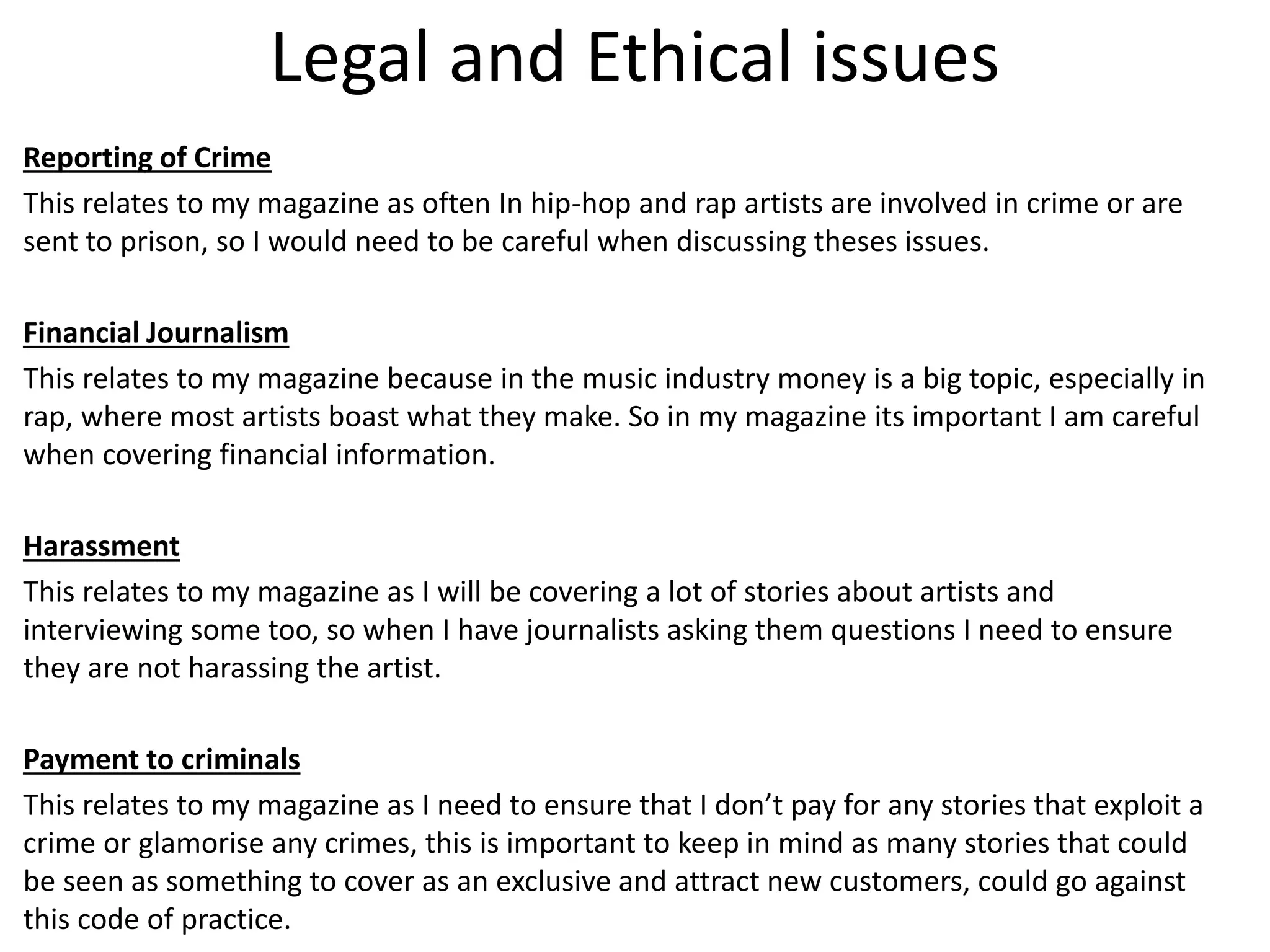 Legal and Ethical issues
Reporting of Crime
This relates to my magazine as often In hip-hop and rap artists are involved in crime or are
sent to prison, so I would need to be careful when discussing theses issues.
Financial Journalism
This relates to my magazine because in the music industry money is a big topic, especially in
rap, where most artists boast what they make. So in my magazine its important I am careful
when covering financial information.
Harassment
This relates to my magazine as I will be covering a lot of stories about artists and
interviewing some too, so when I have journalists asking them questions I need to ensure
they are not harassing the artist.
Payment to criminals
This relates to my magazine as I need to ensure that I don’t pay for any stories that exploit a
crime or glamorise any crimes, this is important to keep in mind as many stories that could
be seen as something to cover as an exclusive and attract new customers, could go against
this code of practice.
 