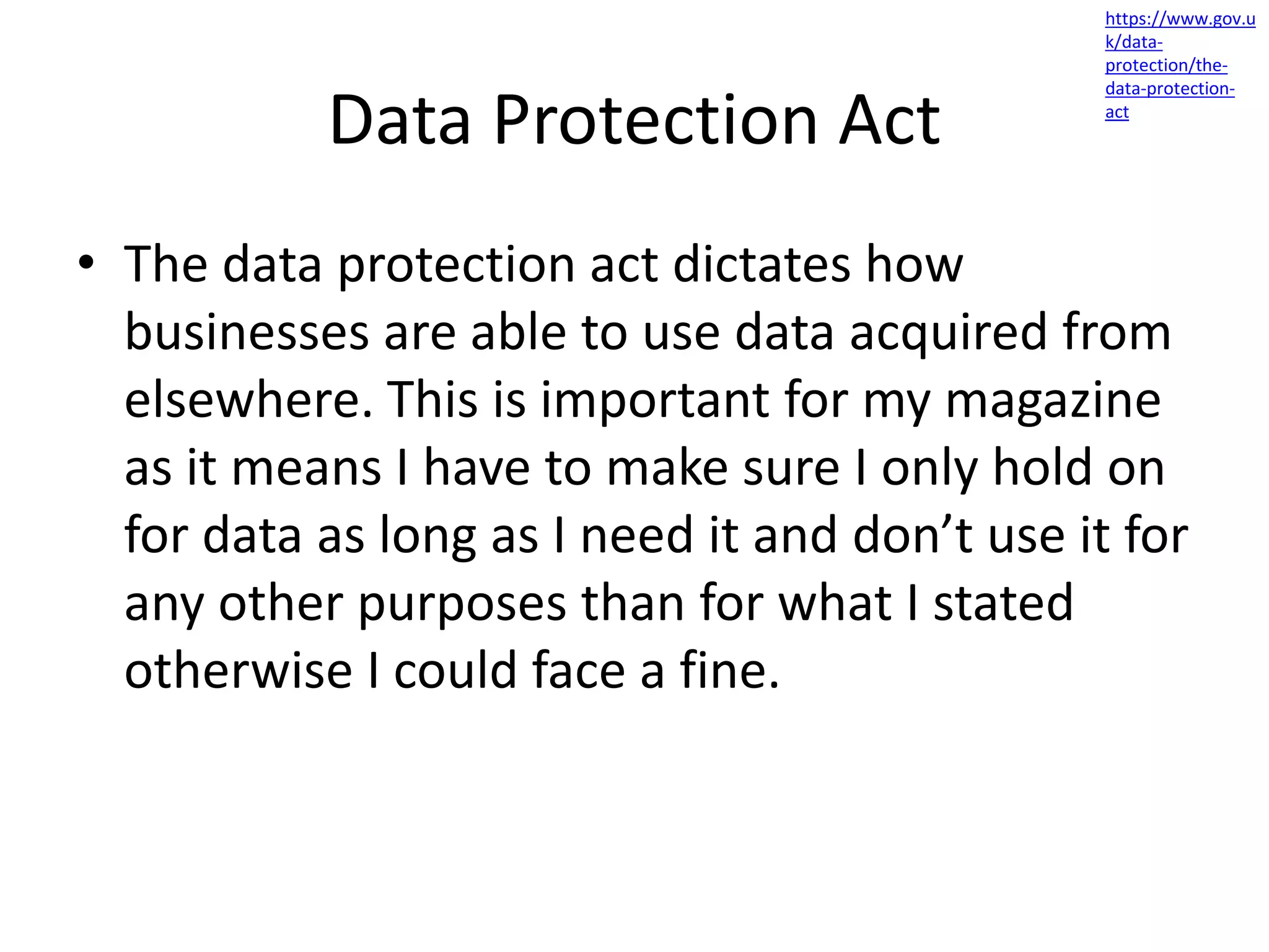 Data Protection Act
• The data protection act dictates how
businesses are able to use data acquired from
elsewhere. This is important for my magazine
as it means I have to make sure I only hold on
for data as long as I need it and don’t use it for
any other purposes than for what I stated
otherwise I could face a fine.
https://www.gov.u
k/data-
protection/the-
data-protection-
act
 