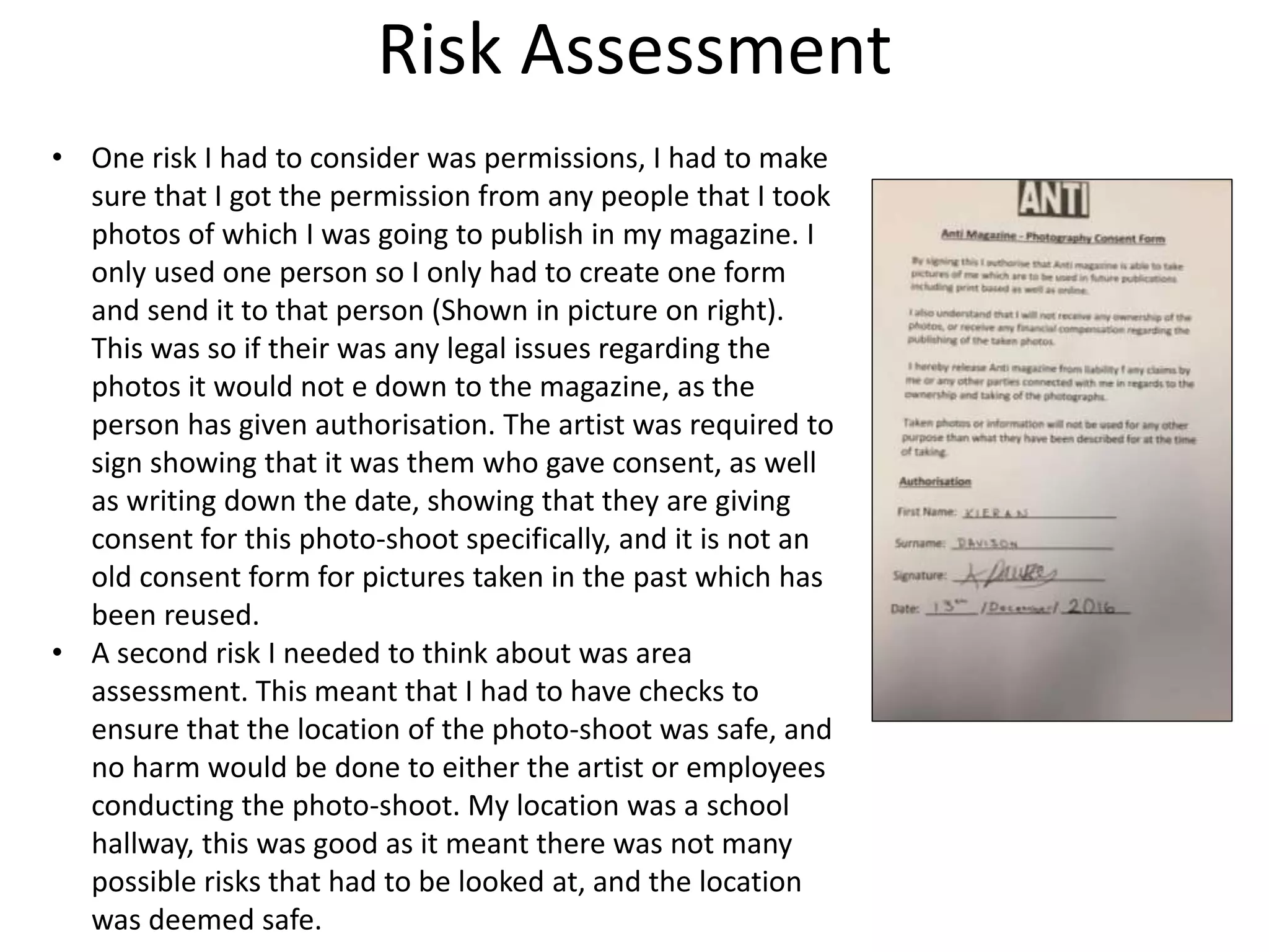 Risk Assessment
• One risk I had to consider was permissions, I had to make
sure that I got the permission from any people that I took
photos of which I was going to publish in my magazine. I
only used one person so I only had to create one form
and send it to that person (Shown in picture on right).
This was so if their was any legal issues regarding the
photos it would not e down to the magazine, as the
person has given authorisation. The artist was required to
sign showing that it was them who gave consent, as well
as writing down the date, showing that they are giving
consent for this photo-shoot specifically, and it is not an
old consent form for pictures taken in the past which has
been reused.
• A second risk I needed to think about was area
assessment. This meant that I had to have checks to
ensure that the location of the photo-shoot was safe, and
no harm would be done to either the artist or employees
conducting the photo-shoot. My location was a school
hallway, this was good as it meant there was not many
possible risks that had to be looked at, and the location
was deemed safe.
 