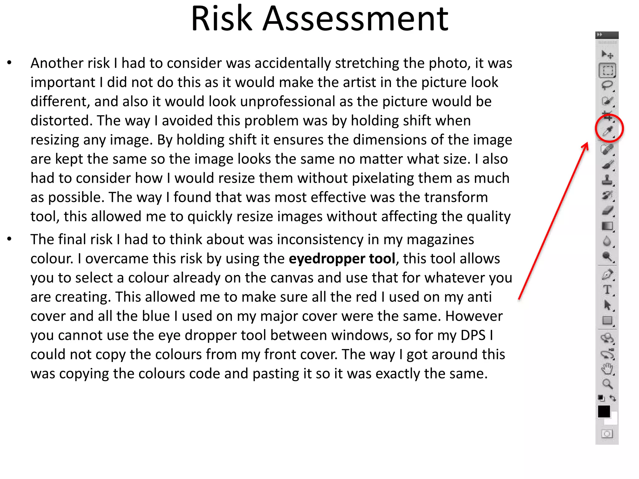 Risk Assessment
• Another risk I had to consider was accidentally stretching the photo, it was
important I did not do this as it would make the artist in the picture look
different, and also it would look unprofessional as the picture would be
distorted. The way I avoided this problem was by holding shift when
resizing any image. By holding shift it ensures the dimensions of the image
are kept the same so the image looks the same no matter what size. I also
had to consider how I would resize them without pixelating them as much
as possible. The way I found that was most effective was the transform
tool, this allowed me to quickly resize images without affecting the quality
• The final risk I had to think about was inconsistency in my magazines
colour. I overcame this risk by using the eyedropper tool, this tool allows
you to select a colour already on the canvas and use that for whatever you
are creating. This allowed me to make sure all the red I used on my anti
cover and all the blue I used on my major cover were the same. However
you cannot use the eye dropper tool between windows, so for my DPS I
could not copy the colours from my front cover. The way I got around this
was copying the colours code and pasting it so it was exactly the same.
 