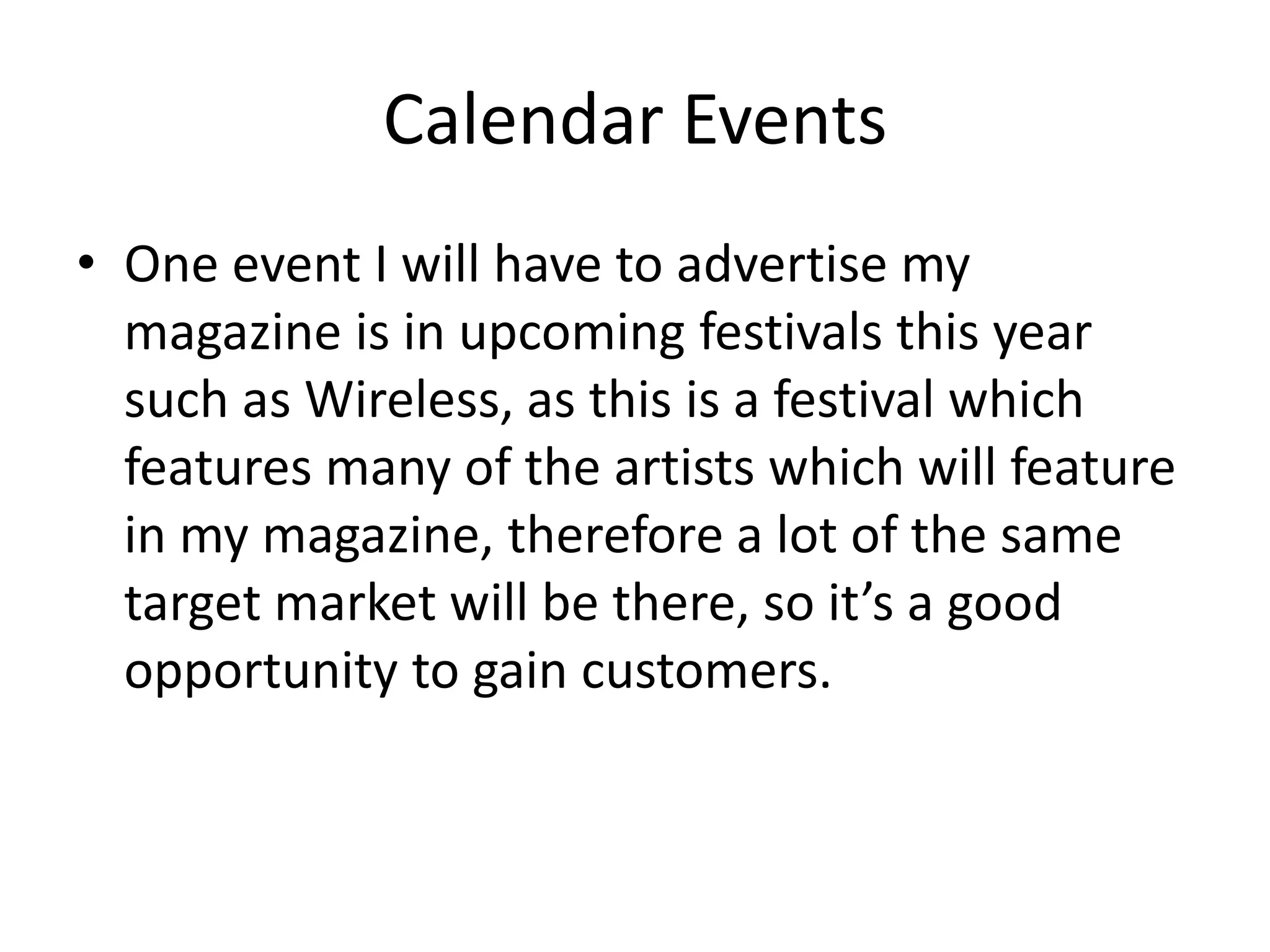 Calendar Events
• One event I will have to advertise my
magazine is in upcoming festivals this year
such as Wireless, as this is a festival which
features many of the artists which will feature
in my magazine, therefore a lot of the same
target market will be there, so it’s a good
opportunity to gain customers.
 