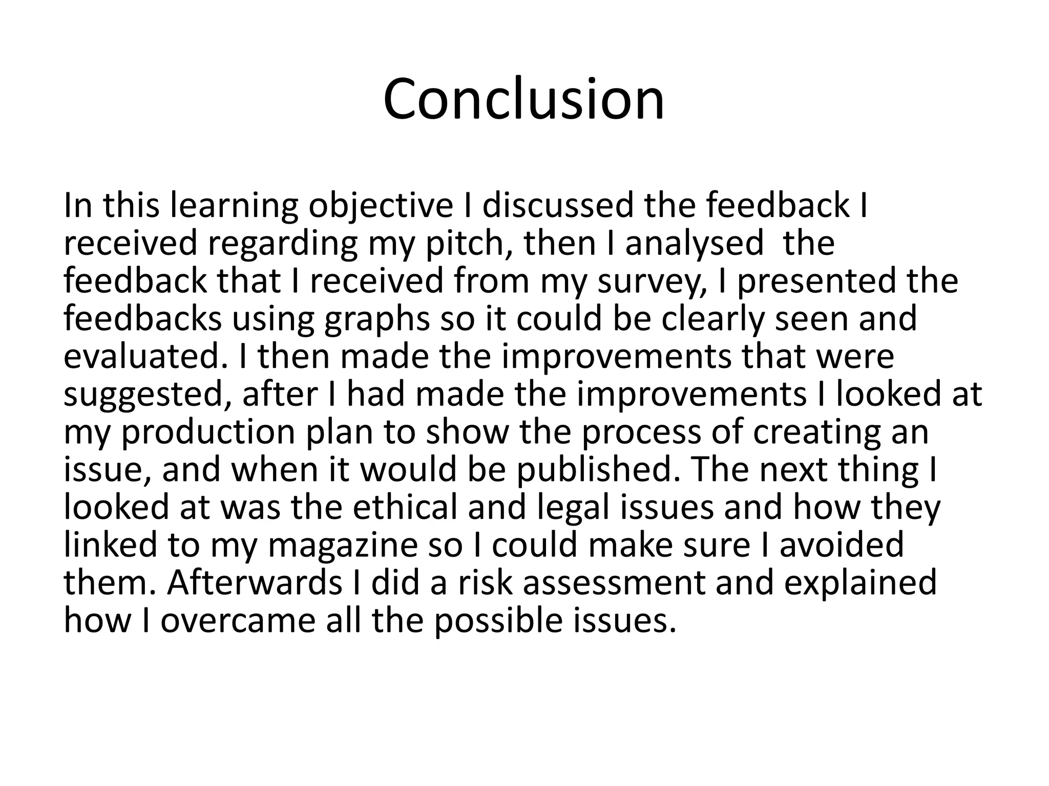Conclusion
In this learning objective I discussed the feedback I
received regarding my pitch, then I analysed the
feedback that I received from my survey, I presented the
feedbacks using graphs so it could be clearly seen and
evaluated. I then made the improvements that were
suggested, after I had made the improvements I looked at
my production plan to show the process of creating an
issue, and when it would be published. The next thing I
looked at was the ethical and legal issues and how they
linked to my magazine so I could make sure I avoided
them. Afterwards I did a risk assessment and explained
how I overcame all the possible issues.
 