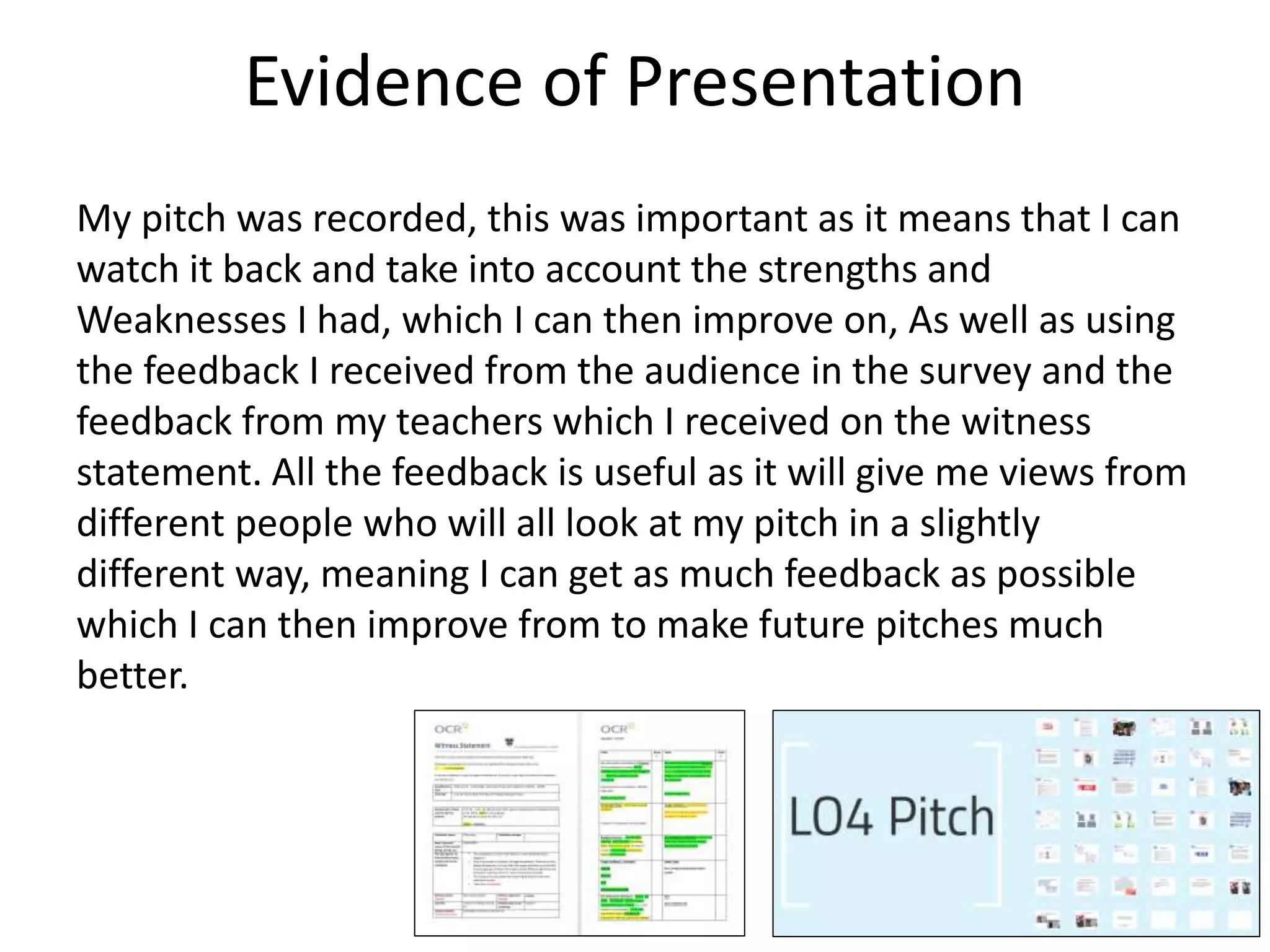 Evidence of Presentation
My pitch was recorded, this was important as it means that I can
watch it back and take into account the strengths and
Weaknesses I had, which I can then improve on, As well as using
the feedback I received from the audience in the survey and the
feedback from my teachers which I received on the witness
statement. All the feedback is useful as it will give me views from
different people who will all look at my pitch in a slightly
different way, meaning I can get as much feedback as possible
which I can then improve from to make future pitches much
better.
 