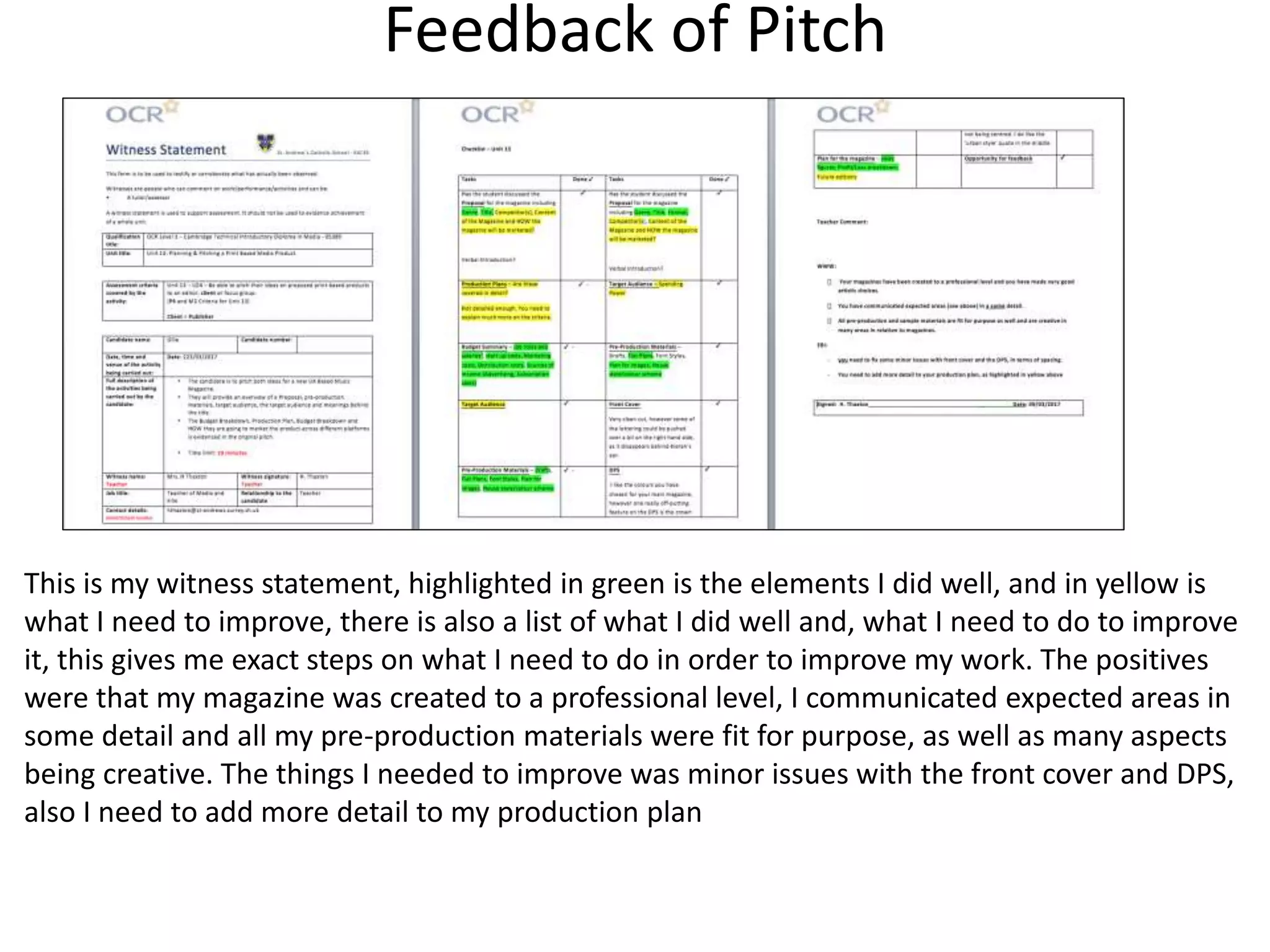 Feedback of Pitch
This is my witness statement, highlighted in green is the elements I did well, and in yellow is
what I need to improve, there is also a list of what I did well and, what I need to do to improve
it, this gives me exact steps on what I need to do in order to improve my work. The positives
were that my magazine was created to a professional level, I communicated expected areas in
some detail and all my pre-production materials were fit for purpose, as well as many aspects
being creative. The things I needed to improve was minor issues with the front cover and DPS,
also I need to add more detail to my production plan
 