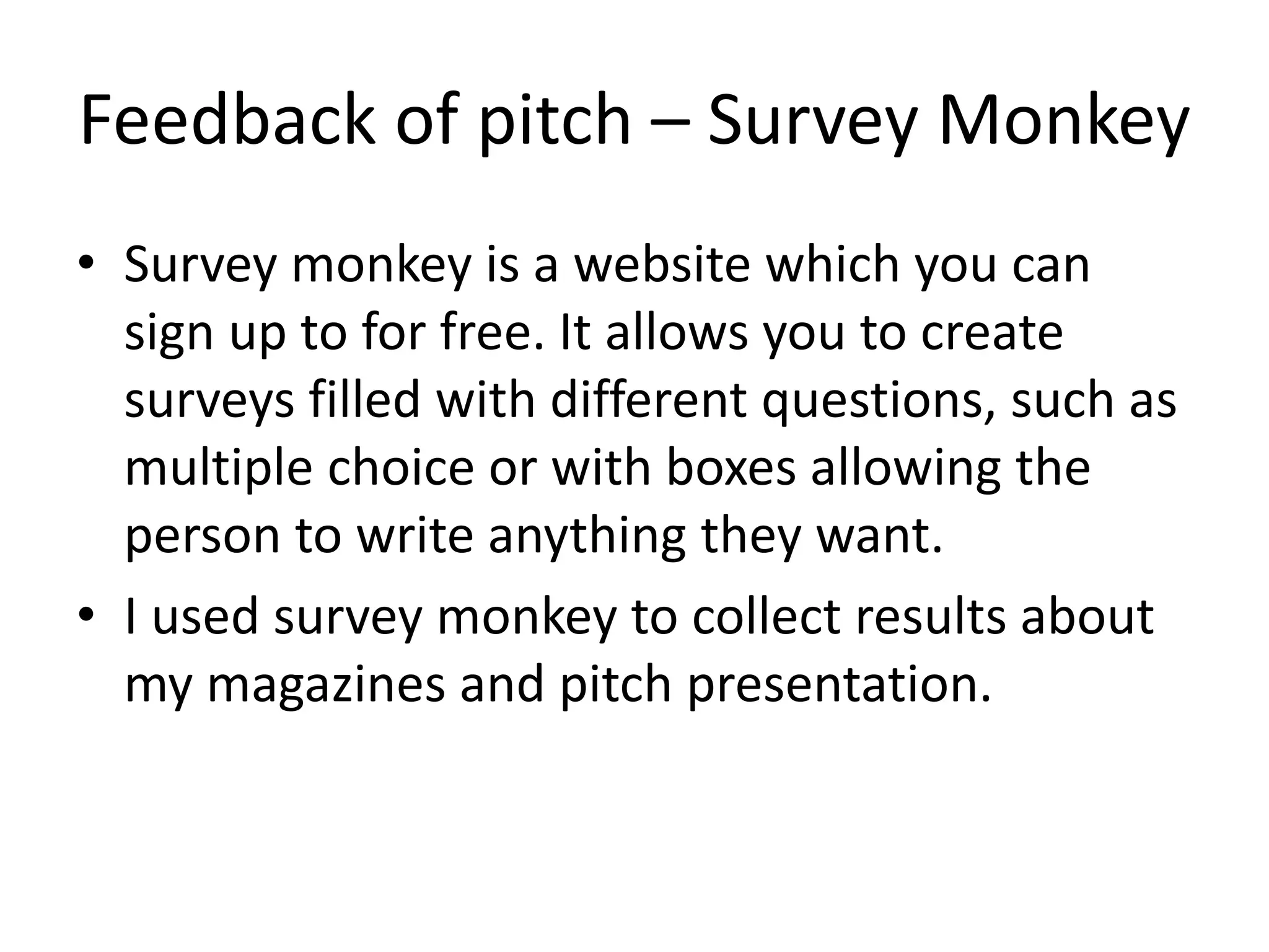 Feedback of pitch – Survey Monkey
• Survey monkey is a website which you can
sign up to for free. It allows you to create
surveys filled with different questions, such as
multiple choice or with boxes allowing the
person to write anything they want.
• I used survey monkey to collect results about
my magazines and pitch presentation.
 