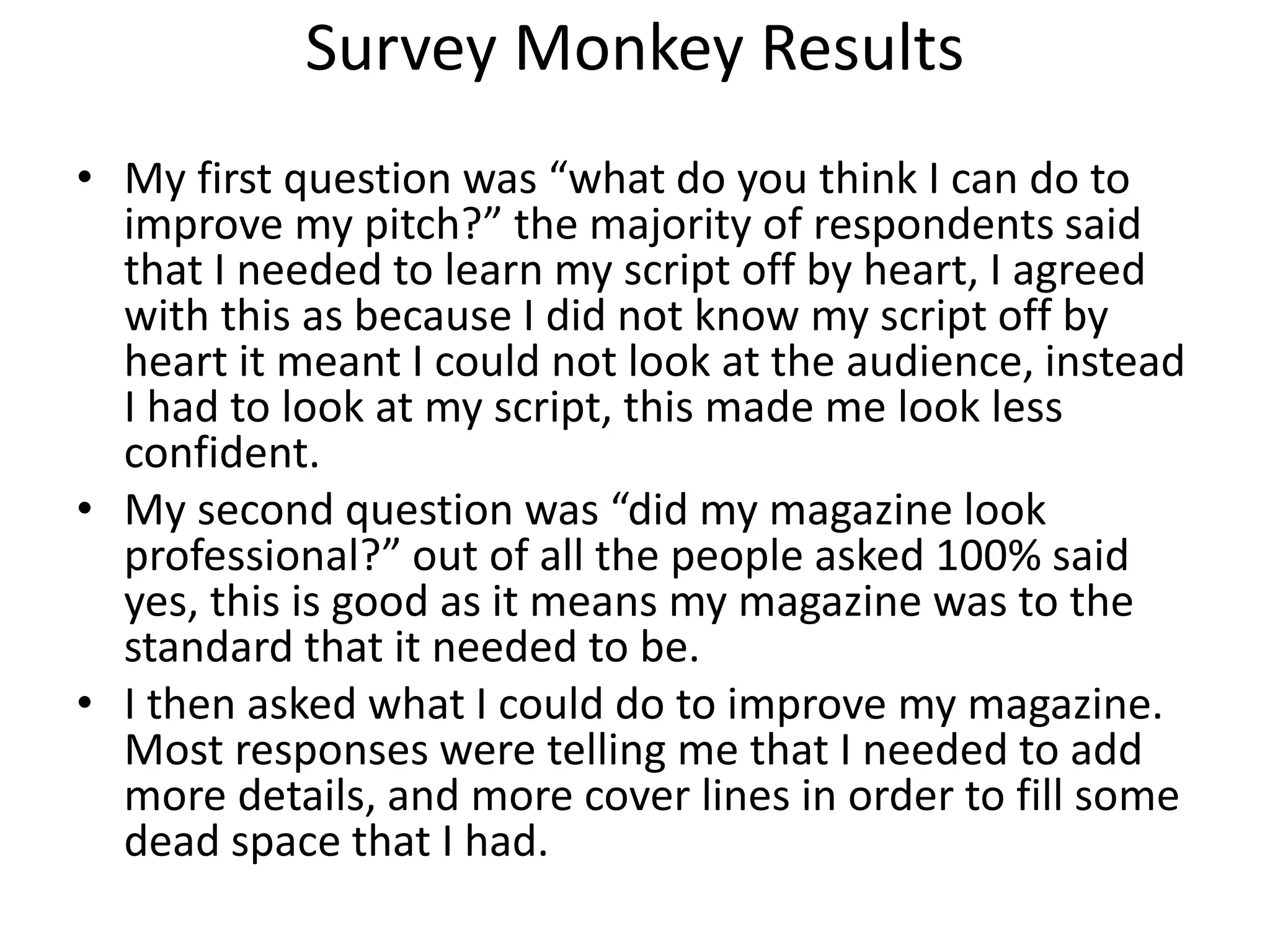 Survey Monkey Results
• My first question was “what do you think I can do to
improve my pitch?” the majority of respondents said
that I needed to learn my script off by heart, I agreed
with this as because I did not know my script off by
heart it meant I could not look at the audience, instead
I had to look at my script, this made me look less
confident.
• My second question was “did my magazine look
professional?” out of all the people asked 100% said
yes, this is good as it means my magazine was to the
standard that it needed to be.
• I then asked what I could do to improve my magazine.
Most responses were telling me that I needed to add
more details, and more cover lines in order to fill some
dead space that I had.
 
