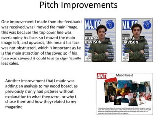 Pitch Improvements
One improvement I made from the feedback I
was received, was I moved the main image,
this was because the top cover line was
overlapping his face, so I moved the main
image left, and upwards, this meant his face
was not obstructed, which is important as he
is the main attraction of the cover, so if his
face was covered it could lead to significantly
less sales.
Another improvement that I made was
adding an analysis to my mood board, as
previously it only had pictures without
explanation to what they were, or why I
chose them and how they related to my
magazine.
 