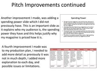 Pitch Improvements continued
Another improvement I made, was adding a
spending power slide which I did not
previously have. This is an important slide as
it explains who my audience is, the spending
power they have and this helps justify why
my magazine is priced how it is.
A fourth improvement I made was
to my production plan, I needed to
add more detail as previously it was
not in much depth, I added more
explanation to each day, and
possible issues or limitations.
 