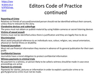 Editors Code of Practice
continued
Reporting of Crime
Relatives or friends of accused/convicted person should not be identified without their consent,
unless they're relevant to the story.
Clandestine devices and subterfuge
The press must not obtain or publish material by using hidden cameras or secret listening devices
Victims of sexual assault
Victims must not be identified unless there is justification and they are legally free to do so
Discrimination
Must avoid prejudicial reference to an individuals race, colour, religion, sex, sexual orientation,
physical or mental illness or disability.
Financial journalism
Must not use financial information they receive in advance of its general publication for their own
profit
Confidential Sources
Journalists have a moral obligation to protect confidential information
Witness payments in criminal trials
No payment to a witness, or person likely to be called a witness should be made in case once
proceedings are active
Payment to criminals
Payments for stories, pictures or information in order to exploit a particular crime or to
glorify/glamorise crime must not be made.
https://ww
w.ipso.co.u
k/IPSO/cop.
html
 