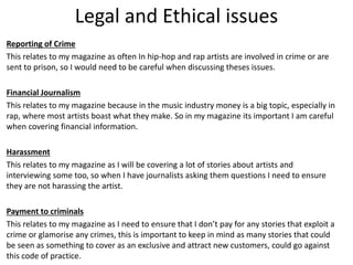 Legal and Ethical issues
Reporting of Crime
This relates to my magazine as often In hip-hop and rap artists are involved in crime or are
sent to prison, so I would need to be careful when discussing theses issues.
Financial Journalism
This relates to my magazine because in the music industry money is a big topic, especially in
rap, where most artists boast what they make. So in my magazine its important I am careful
when covering financial information.
Harassment
This relates to my magazine as I will be covering a lot of stories about artists and
interviewing some too, so when I have journalists asking them questions I need to ensure
they are not harassing the artist.
Payment to criminals
This relates to my magazine as I need to ensure that I don’t pay for any stories that exploit a
crime or glamorise any crimes, this is important to keep in mind as many stories that could
be seen as something to cover as an exclusive and attract new customers, could go against
this code of practice.
 