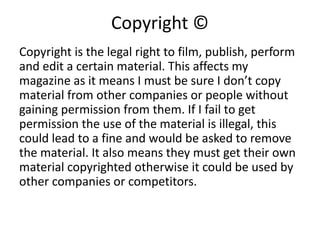 Copyright ©
Copyright is the legal right to film, publish, perform
and edit a certain material. This affects my
magazine as it means I must be sure I don’t copy
material from other companies or people without
gaining permission from them. If I fail to get
permission the use of the material is illegal, this
could lead to a fine and would be asked to remove
the material. It also means they must get their own
material copyrighted otherwise it could be used by
other companies or competitors.
 