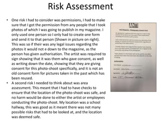 Risk Assessment
• One risk I had to consider was permissions, I had to make
sure that I got the permission from any people that I took
photos of which I was going to publish in my magazine. I
only used one person so I only had to create one form
and send it to that person (Shown in picture on right).
This was so if their was any legal issues regarding the
photos it would not e down to the magazine, as the
person has given authorisation. The artist was required to
sign showing that it was them who gave consent, as well
as writing down the date, showing that they are giving
consent for this photo-shoot specifically, and it is not an
old consent form for pictures taken in the past which has
been reused.
• A second risk I needed to think about was area
assessment. This meant that I had to have checks to
ensure that the location of the photo-shoot was safe, and
no harm would be done to either the artist or employees
conducting the photo-shoot. My location was a school
hallway, this was good as it meant there was not many
possible risks that had to be looked at, and the location
was deemed safe.
 