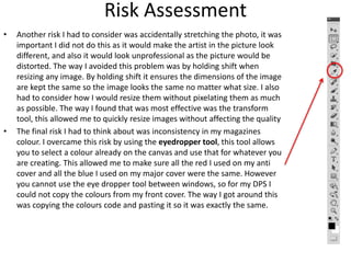 Risk Assessment
• Another risk I had to consider was accidentally stretching the photo, it was
important I did not do this as it would make the artist in the picture look
different, and also it would look unprofessional as the picture would be
distorted. The way I avoided this problem was by holding shift when
resizing any image. By holding shift it ensures the dimensions of the image
are kept the same so the image looks the same no matter what size. I also
had to consider how I would resize them without pixelating them as much
as possible. The way I found that was most effective was the transform
tool, this allowed me to quickly resize images without affecting the quality
• The final risk I had to think about was inconsistency in my magazines
colour. I overcame this risk by using the eyedropper tool, this tool allows
you to select a colour already on the canvas and use that for whatever you
are creating. This allowed me to make sure all the red I used on my anti
cover and all the blue I used on my major cover were the same. However
you cannot use the eye dropper tool between windows, so for my DPS I
could not copy the colours from my front cover. The way I got around this
was copying the colours code and pasting it so it was exactly the same.
 